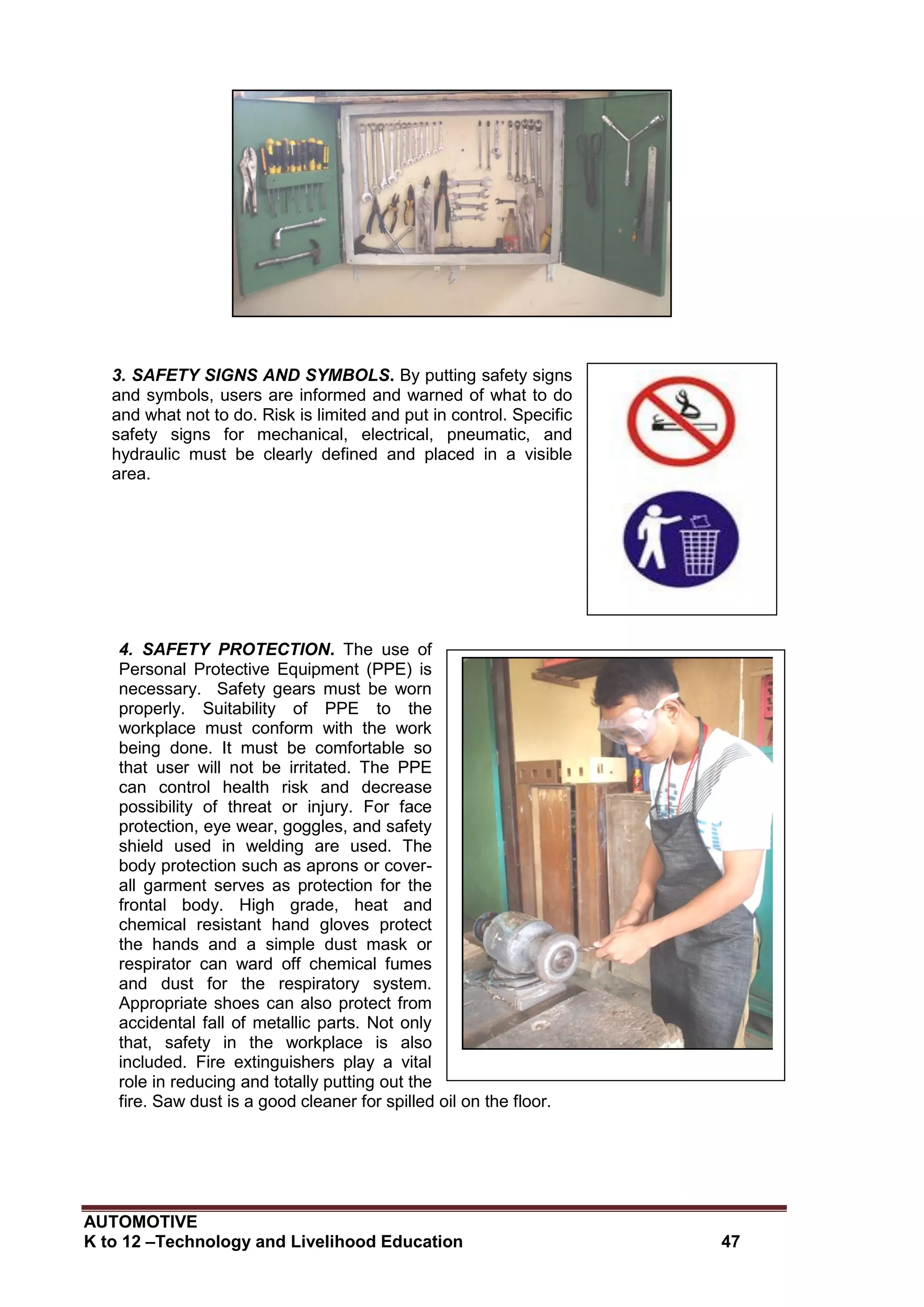 AUTOMOTIVE
K to 12 –Technology and Livelihood Education 47
Safety signs and
symbols
3. SAFETY SIGNS AND SYMBOLS. By putting safety signs
and symbols, users are informed and warned of what to do
and what not to do. Risk is limited and put in control. Specific
safety signs for mechanical, electrical, pneumatic, and
hydraulic must be clearly defined and placed in a visible
area.
4. SAFETY PROTECTION. The use of
Personal Protective Equipment (PPE) is
necessary. Safety gears must be worn
properly. Suitability of PPE to the
workplace must conform with the work
being done. It must be comfortable so
that user will not be irritated. The PPE
can control health risk and decrease
possibility of threat or injury. For face
protection, eye wear, goggles, and safety
shield used in welding are used. The
body protection such as aprons or cover-
all garment serves as protection for the
frontal body. High grade, heat and
chemical resistant hand gloves protect
the hands and a simple dust mask or
respirator can ward off chemical fumes
and dust for the respiratory system.
Appropriate shoes can also protect from
accidental fall of metallic parts. Not only
that, safety in the workplace is also
included. Fire extinguishers play a vital
role in reducing and totally putting out the
fire. Saw dust is a good cleaner for spilled oil on the floor.
 