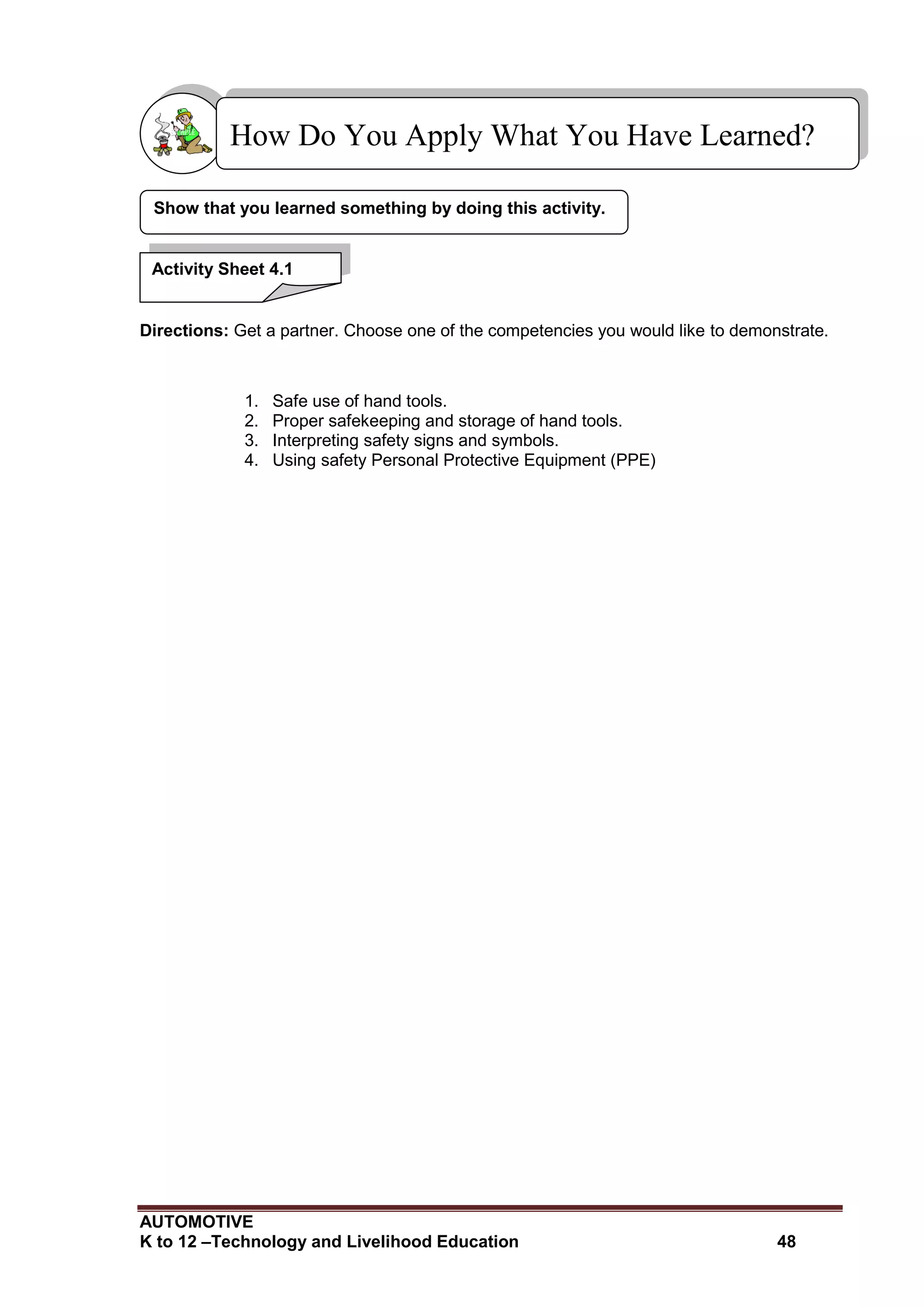 AUTOMOTIVE
K to 12 –Technology and Livelihood Education 48
Directions: Get a partner. Choose one of the competencies you would like to demonstrate.
1. Safe use of hand tools.
2. Proper safekeeping and storage of hand tools.
3. Interpreting safety signs and symbols.
4. Using safety Personal Protective Equipment (PPE)
Show that you learned something by doing this activity.
How Do You Apply What You Have Learned?
Activity Sheet 4.1
 