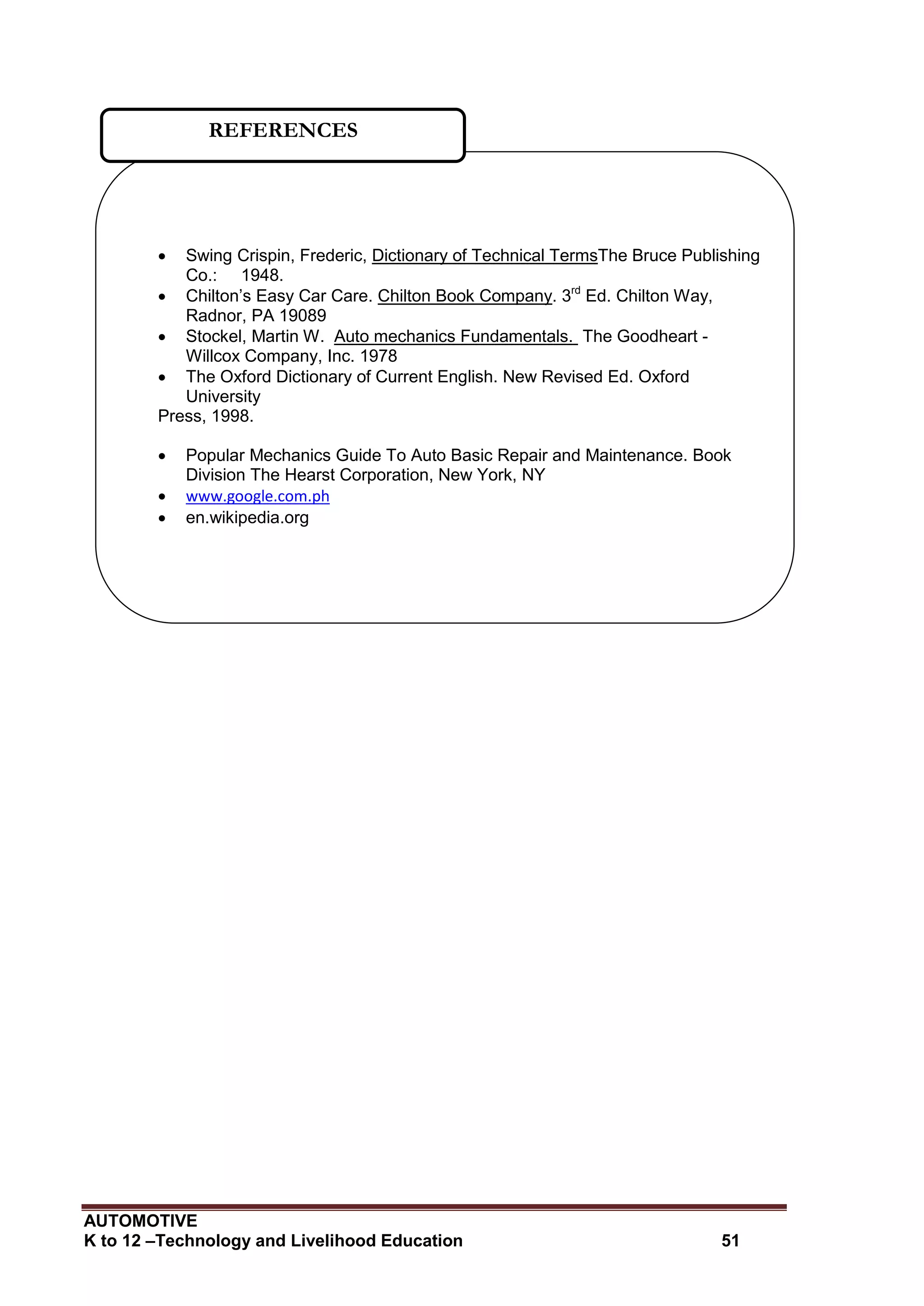 AUTOMOTIVE
K to 12 –Technology and Livelihood Education 51
 Swing Crispin, Frederic, Dictionary of Technical TermsThe Bruce Publishing
Co.: 1948.
 Chilton’s Easy Car Care. Chilton Book Company. 3rd
Ed. Chilton Way,
Radnor, PA 19089
 Stockel, Martin W. Auto mechanics Fundamentals. The Goodheart -
Willcox Company, Inc. 1978
 The Oxford Dictionary of Current English. New Revised Ed. Oxford
University
Press, 1998.
 Popular Mechanics Guide To Auto Basic Repair and Maintenance. Book
Division The Hearst Corporation, New York, NY
 www.google.com.ph
 en.wikipedia.org
REFERENCES
 