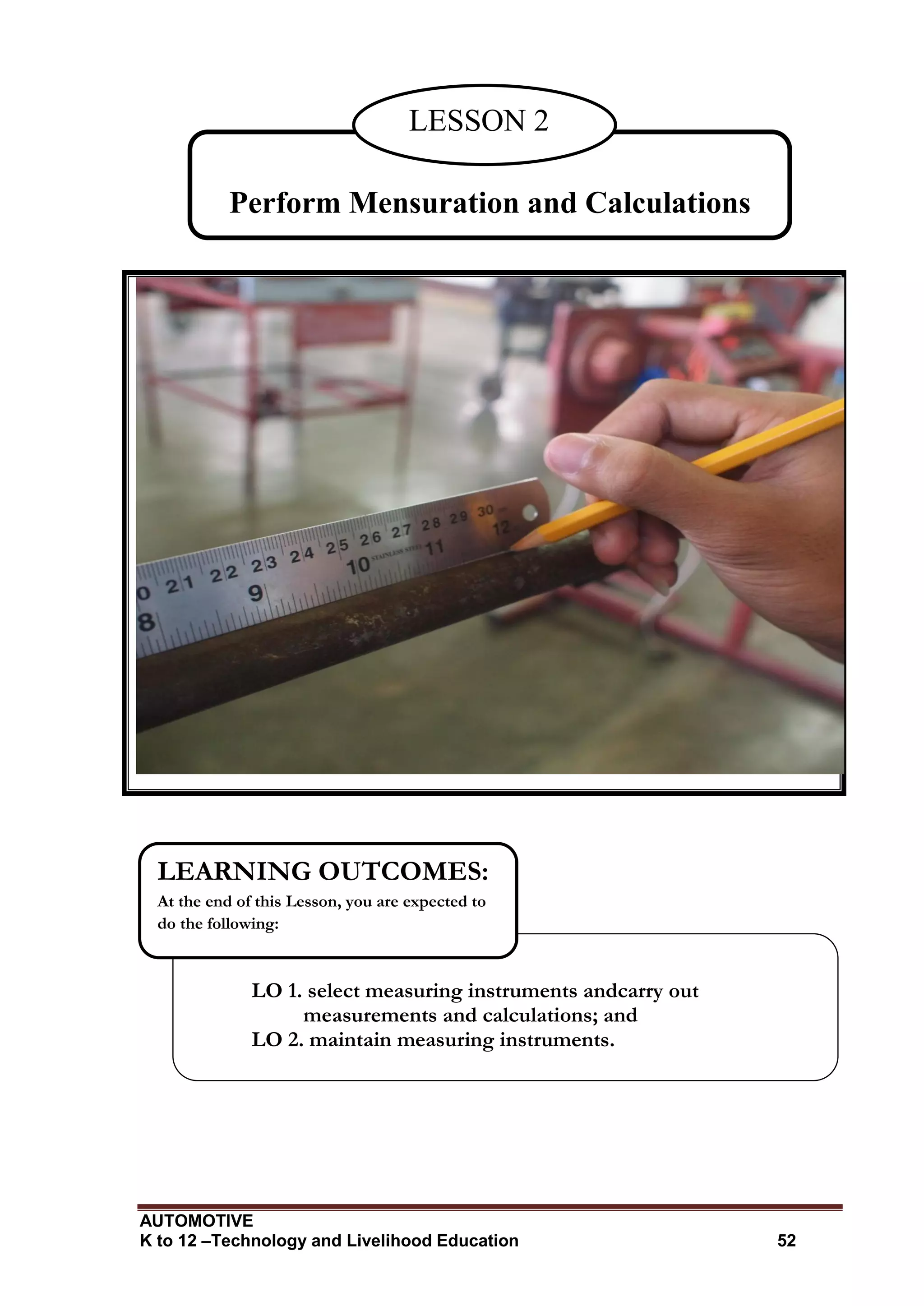 AUTOMOTIVE
K to 12 –Technology and Livelihood Education 52
Perform Mensuration and Calculations
LESSON 2
LO 1. select measuring instruments andcarry out
measurements and calculations; and
LO 2. maintain measuring instruments.
LEARNING OUTCOMES:
At the end of this Lesson, you are expected to
do the following:
 