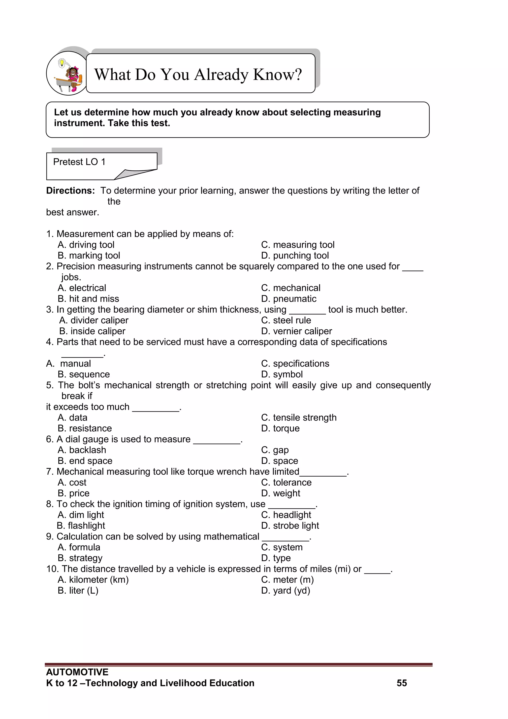 AUTOMOTIVE
K to 12 –Technology and Livelihood Education 55
Directions: To determine your prior learning, answer the questions by writing the letter of
the
best answer.
1. Measurement can be applied by means of:
A. driving tool C. measuring tool
B. marking tool D. punching tool
2. Precision measuring instruments cannot be squarely compared to the one used for ____
jobs.
A. electrical C. mechanical
B. hit and miss D. pneumatic
3. In getting the bearing diameter or shim thickness, using _______ tool is much better.
A. divider caliper C. steel rule
B. inside caliper D. vernier caliper
4. Parts that need to be serviced must have a corresponding data of specifications
________.
A. manual C. specifications
B. sequence D. symbol
5. The bolt’s mechanical strength or stretching point will easily give up and consequently
break if
it exceeds too much _________.
A. data C. tensile strength
B. resistance D. torque
6. A dial gauge is used to measure _________.
A. backlash C. gap
B. end space D. space
7. Mechanical measuring tool like torque wrench have limited_________.
A. cost C. tolerance
B. price D. weight
8. To check the ignition timing of ignition system, use _________.
A. dim light C. headlight
B. flashlight D. strobe light
9. Calculation can be solved by using mathematical _________.
A. formula C. system
B. strategy D. type
10. The distance travelled by a vehicle is expressed in terms of miles (mi) or _____.
A. kilometer (km) C. meter (m)
B. liter (L) D. yard (yd)
What Do You Already Know?
Pretest LO 1
Let us determine how much you already know about selecting measuring
instrument. Take this test.
 