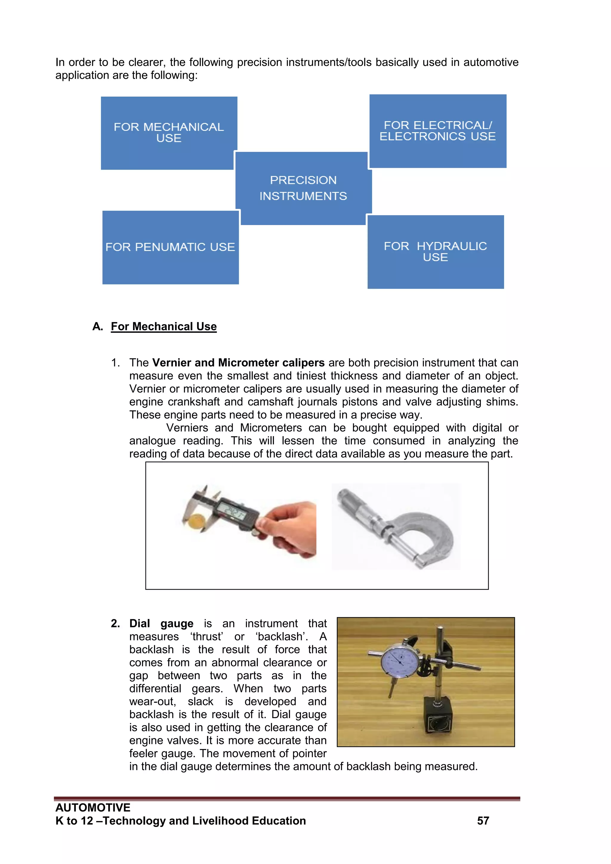 AUTOMOTIVE
K to 12 –Technology and Livelihood Education 57
In order to be clearer, the following precision instruments/tools basically used in automotive
application are the following:
A. For Mechanical Use
1. The Vernier and Micrometer calipers are both precision instrument that can
measure even the smallest and tiniest thickness and diameter of an object.
Vernier or micrometer calipers are usually used in measuring the diameter of
engine crankshaft and camshaft journals pistons and valve adjusting shims.
These engine parts need to be measured in a precise way.
Verniers and Micrometers can be bought equipped with digital or
analogue reading. This will lessen the time consumed in analyzing the
reading of data because of the direct data available as you measure the part.
2. Dial gauge is an instrument that
measures ‘thrust’ or ‘backlash’. A
backlash is the result of force that
comes from an abnormal clearance or
gap between two parts as in the
differential gears. When two parts
wear-out, slack is developed and
backlash is the result of it. Dial gauge
is also used in getting the clearance of
engine valves. It is more accurate than
feeler gauge. The movement of pointer
in the dial gauge determines the amount of backlash being measured.
Vernier Caliper
Micrometer caliper
 