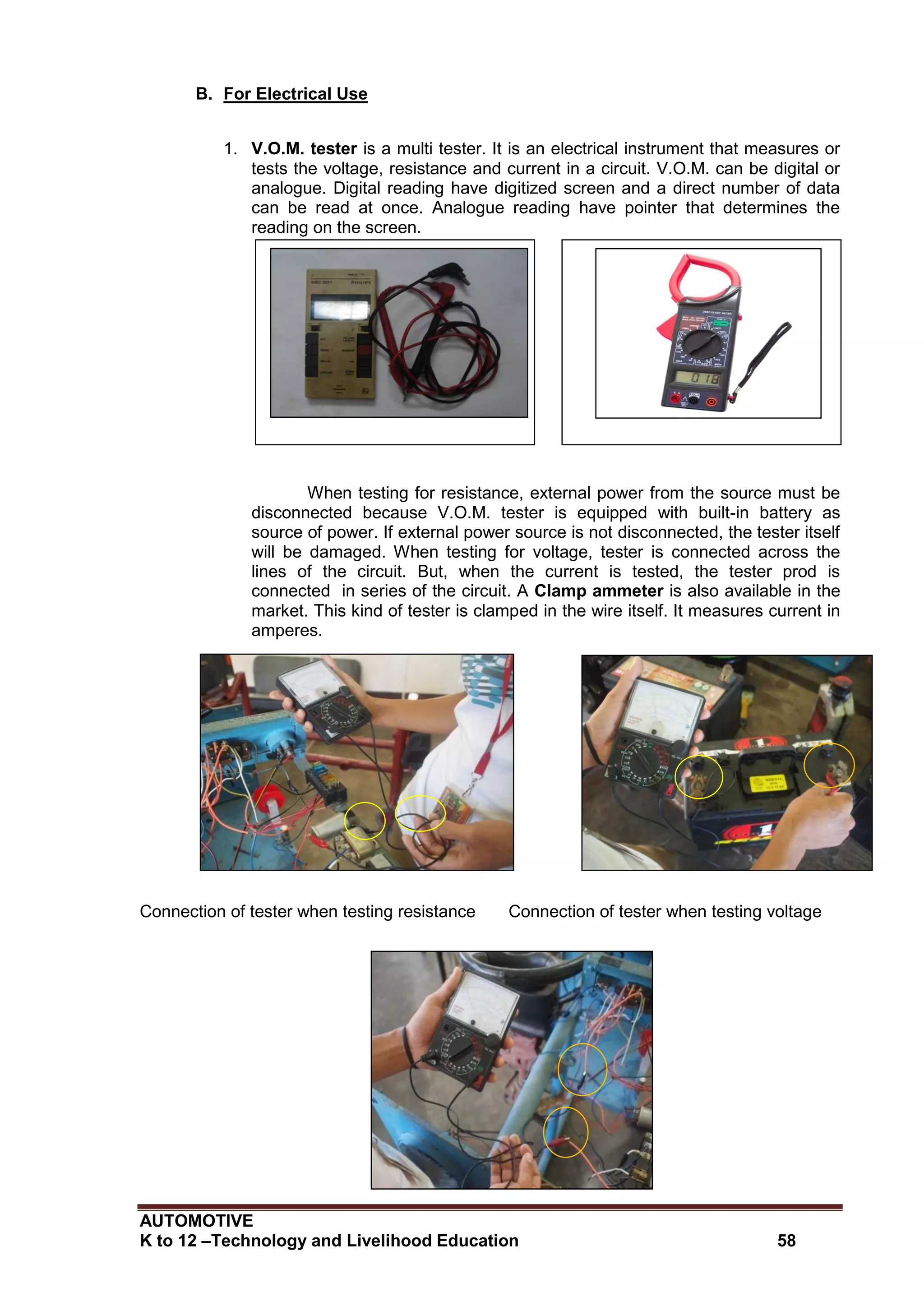 AUTOMOTIVE
K to 12 –Technology and Livelihood Education 58
B. For Electrical Use
1. V.O.M. tester is a multi tester. It is an electrical instrument that measures or
tests the voltage, resistance and current in a circuit. V.O.M. can be digital or
analogue. Digital reading have digitized screen and a direct number of data
can be read at once. Analogue reading have pointer that determines the
reading on the screen.
When testing for resistance, external power from the source must be
disconnected because V.O.M. tester is equipped with built-in battery as
source of power. If external power source is not disconnected, the tester itself
will be damaged. When testing for voltage, tester is connected across the
lines of the circuit. But, when the current is tested, the tester prod is
connected in series of the circuit. A Clamp ammeter is also available in the
market. This kind of tester is clamped in the wire itself. It measures current in
amperes.
Connection of tester when testing resistance Connection of tester when testing voltage
V.O.M. tester Clamp ammeter
 