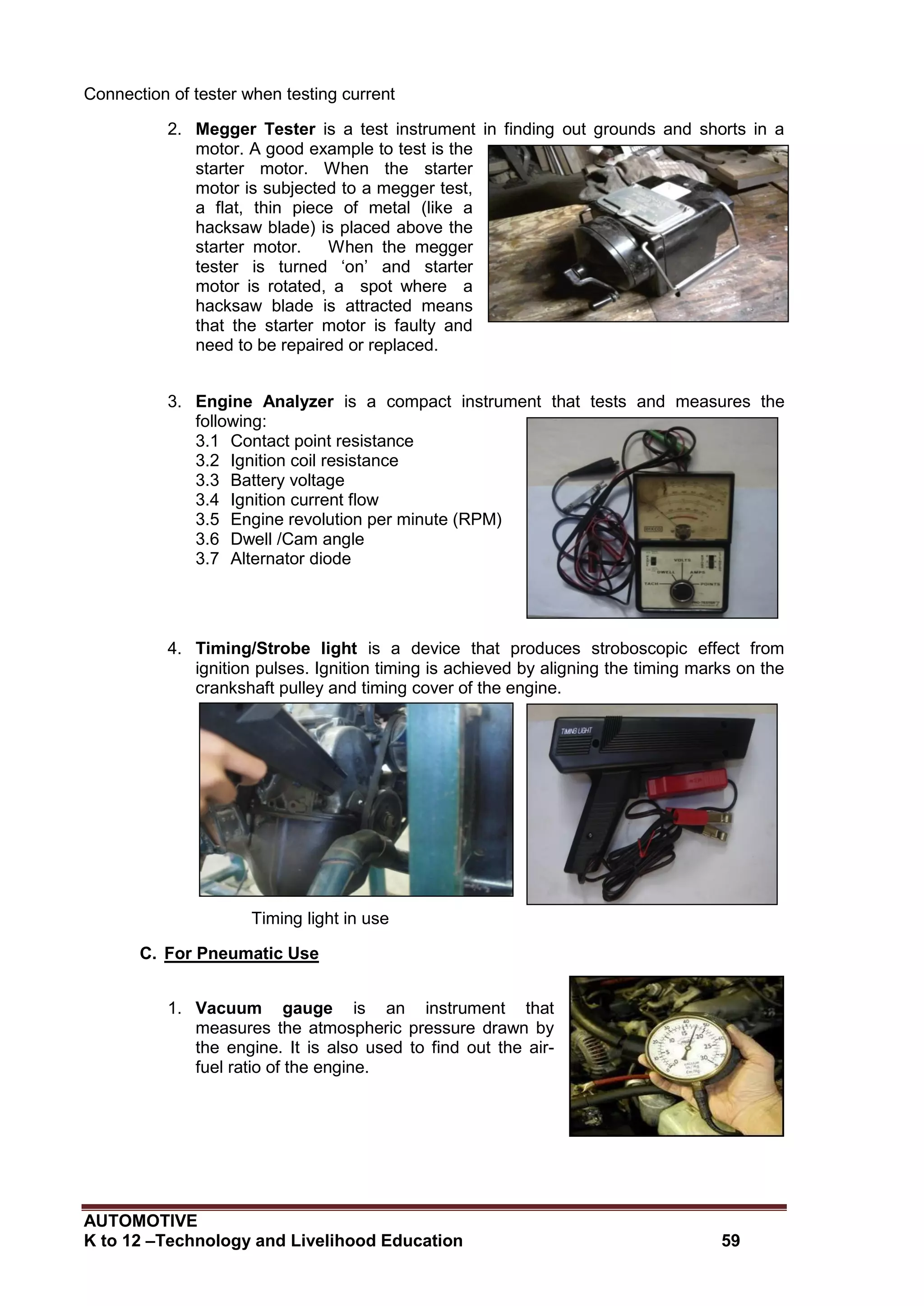AUTOMOTIVE
K to 12 –Technology and Livelihood Education 59
Connection of tester when testing current
2. Megger Tester is a test instrument in finding out grounds and shorts in a
motor. A good example to test is the
starter motor. When the starter
motor is subjected to a megger test,
a flat, thin piece of metal (like a
hacksaw blade) is placed above the
starter motor. When the megger
tester is turned ‘on’ and starter
motor is rotated, a spot where a
hacksaw blade is attracted means
that the starter motor is faulty and
need to be repaired or replaced.
3. Engine Analyzer is a compact instrument that tests and measures the
following:
3.1 Contact point resistance
3.2 Ignition coil resistance
3.3 Battery voltage
3.4 Ignition current flow
3.5 Engine revolution per minute (RPM)
3.6 Dwell /Cam angle
3.7 Alternator diode
4. Timing/Strobe light is a device that produces stroboscopic effect from
ignition pulses. Ignition timing is achieved by aligning the timing marks on the
crankshaft pulley and timing cover of the engine.
Timing light in use
C. For Pneumatic Use
1. Vacuum gauge is an instrument that
measures the atmospheric pressure drawn by
the engine. It is also used to find out the air-
fuel ratio of the engine.
 