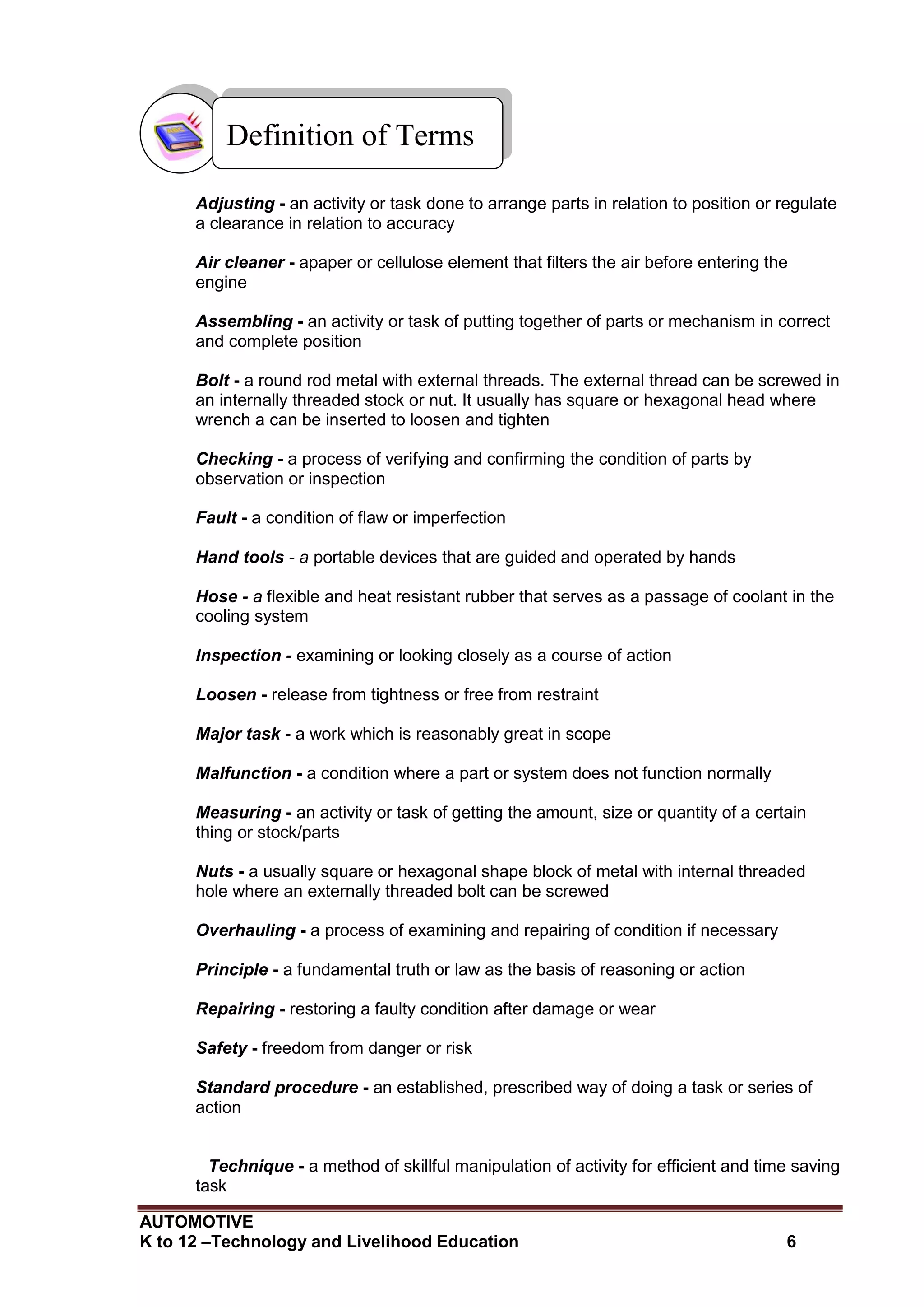AUTOMOTIVE
K to 12 –Technology and Livelihood Education 6
Adjusting - an activity or task done to arrange parts in relation to position or regulate
a clearance in relation to accuracy
Air cleaner - apaper or cellulose element that filters the air before entering the
engine
Assembling - an activity or task of putting together of parts or mechanism in correct
and complete position
Bolt - a round rod metal with external threads. The external thread can be screwed in
an internally threaded stock or nut. It usually has square or hexagonal head where
wrench a can be inserted to loosen and tighten
Checking - a process of verifying and confirming the condition of parts by
observation or inspection
Fault - a condition of flaw or imperfection
Hand tools - a portable devices that are guided and operated by hands
Hose - a flexible and heat resistant rubber that serves as a passage of coolant in the
cooling system
Inspection - examining or looking closely as a course of action
Loosen - release from tightness or free from restraint
Major task - a work which is reasonably great in scope
Malfunction - a condition where a part or system does not function normally
Measuring - an activity or task of getting the amount, size or quantity of a certain
thing or stock/parts
Nuts - a usually square or hexagonal shape block of metal with internal threaded
hole where an externally threaded bolt can be screwed
Overhauling - a process of examining and repairing of condition if necessary
Principle - a fundamental truth or law as the basis of reasoning or action
Repairing - restoring a faulty condition after damage or wear
Safety - freedom from danger or risk
Standard procedure - an established, prescribed way of doing a task or series of
action
Technique - a method of skillful manipulation of activity for efficient and time saving
task
Definition of Terms
 