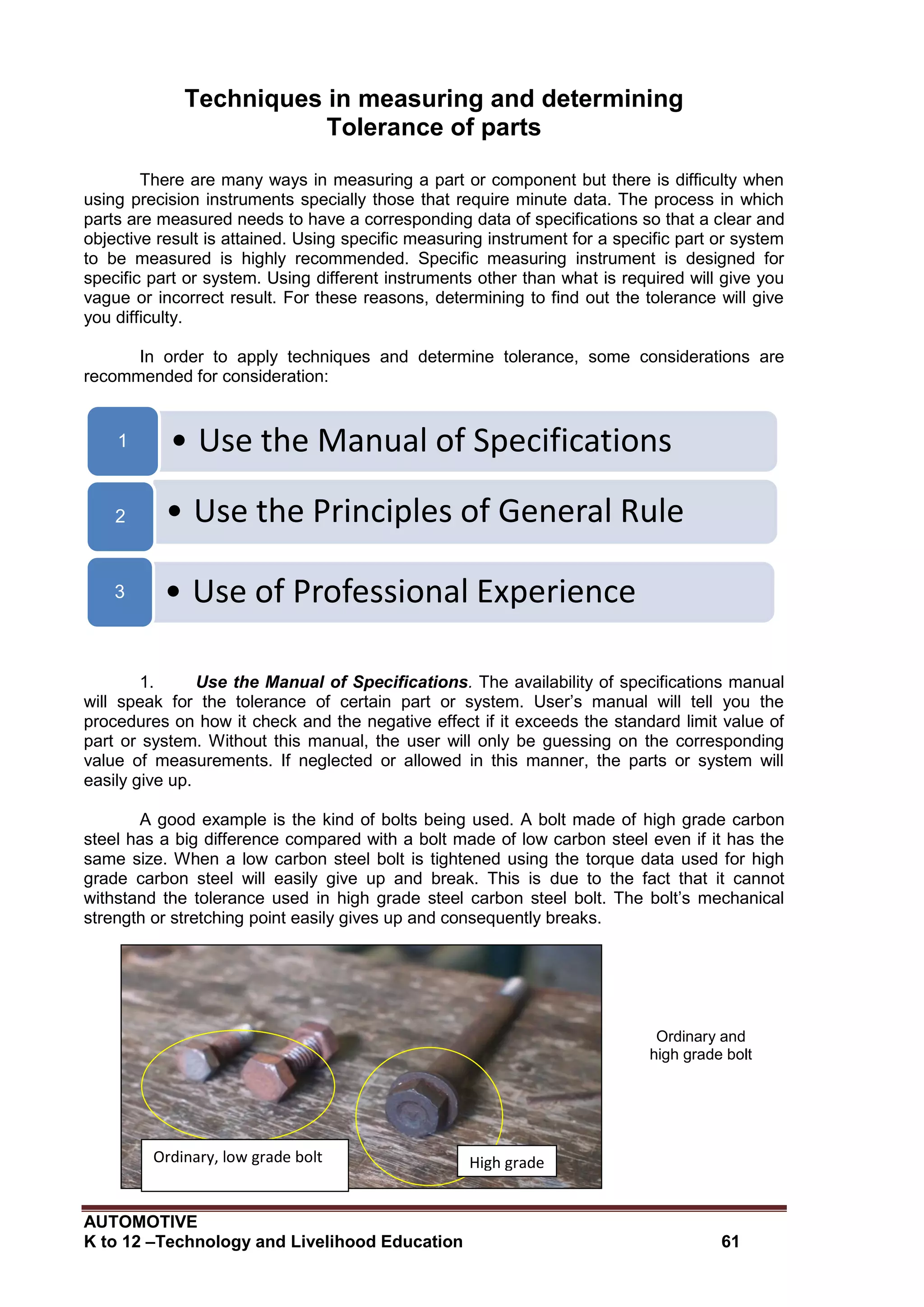 AUTOMOTIVE
K to 12 –Technology and Livelihood Education 61
Techniques in measuring and determining
Tolerance of parts
There are many ways in measuring a part or component but there is difficulty when
using precision instruments specially those that require minute data. The process in which
parts are measured needs to have a corresponding data of specifications so that a clear and
objective result is attained. Using specific measuring instrument for a specific part or system
to be measured is highly recommended. Specific measuring instrument is designed for
specific part or system. Using different instruments other than what is required will give you
vague or incorrect result. For these reasons, determining to find out the tolerance will give
you difficulty.
In order to apply techniques and determine tolerance, some considerations are
recommended for consideration:
1. Use the Manual of Specifications. The availability of specifications manual
will speak for the tolerance of certain part or system. User’s manual will tell you the
procedures on how it check and the negative effect if it exceeds the standard limit value of
part or system. Without this manual, the user will only be guessing on the corresponding
value of measurements. If neglected or allowed in this manner, the parts or system will
easily give up.
A good example is the kind of bolts being used. A bolt made of high grade carbon
steel has a big difference compared with a bolt made of low carbon steel even if it has the
same size. When a low carbon steel bolt is tightened using the torque data used for high
grade carbon steel will easily give up and break. This is due to the fact that it cannot
withstand the tolerance used in high grade steel carbon steel bolt. The bolt’s mechanical
strength or stretching point easily gives up and consequently breaks.
Ordinary and
high grade bolt
• Use the Manual of Specifications1
• Use the Principles of General Rule2
• Use of Professional Experience3
High grade
bolt
Ordinary, low grade bolt
 