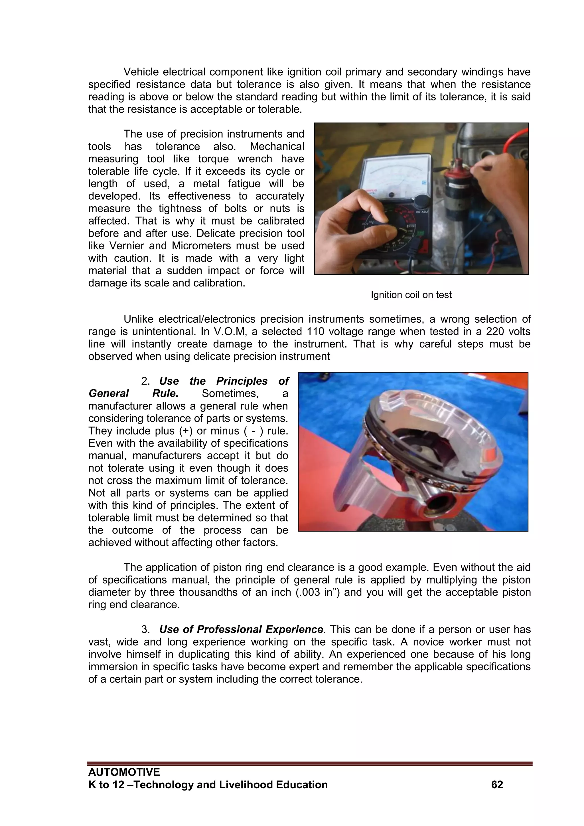 AUTOMOTIVE
K to 12 –Technology and Livelihood Education 62
Vehicle electrical component like ignition coil primary and secondary windings have
specified resistance data but tolerance is also given. It means that when the resistance
reading is above or below the standard reading but within the limit of its tolerance, it is said
that the resistance is acceptable or tolerable.
The use of precision instruments and
tools has tolerance also. Mechanical
measuring tool like torque wrench have
tolerable life cycle. If it exceeds its cycle or
length of used, a metal fatigue will be
developed. Its effectiveness to accurately
measure the tightness of bolts or nuts is
affected. That is why it must be calibrated
before and after use. Delicate precision tool
like Vernier and Micrometers must be used
with caution. It is made with a very light
material that a sudden impact or force will
damage its scale and calibration.
Ignition coil on test
Unlike electrical/electronics precision instruments sometimes, a wrong selection of
range is unintentional. In V.O.M, a selected 110 voltage range when tested in a 220 volts
line will instantly create damage to the instrument. That is why careful steps must be
observed when using delicate precision instrument
2. Use the Principles of
General Rule. Sometimes, a
manufacturer allows a general rule when
considering tolerance of parts or systems.
They include plus (+) or minus ( - ) rule.
Even with the availability of specifications
manual, manufacturers accept it but do
not tolerate using it even though it does
not cross the maximum limit of tolerance.
Not all parts or systems can be applied
with this kind of principles. The extent of
tolerable limit must be determined so that
the outcome of the process can be
achieved without affecting other factors.
The application of piston ring end clearance is a good example. Even without the aid
of specifications manual, the principle of general rule is applied by multiplying the piston
diameter by three thousandths of an inch (.003 in”) and you will get the acceptable piston
ring end clearance.
3. Use of Professional Experience. This can be done if a person or user has
vast, wide and long experience working on the specific task. A novice worker must not
involve himself in duplicating this kind of ability. An experienced one because of his long
immersion in specific tasks have become expert and remember the applicable specifications
of a certain part or system including the correct tolerance.
 