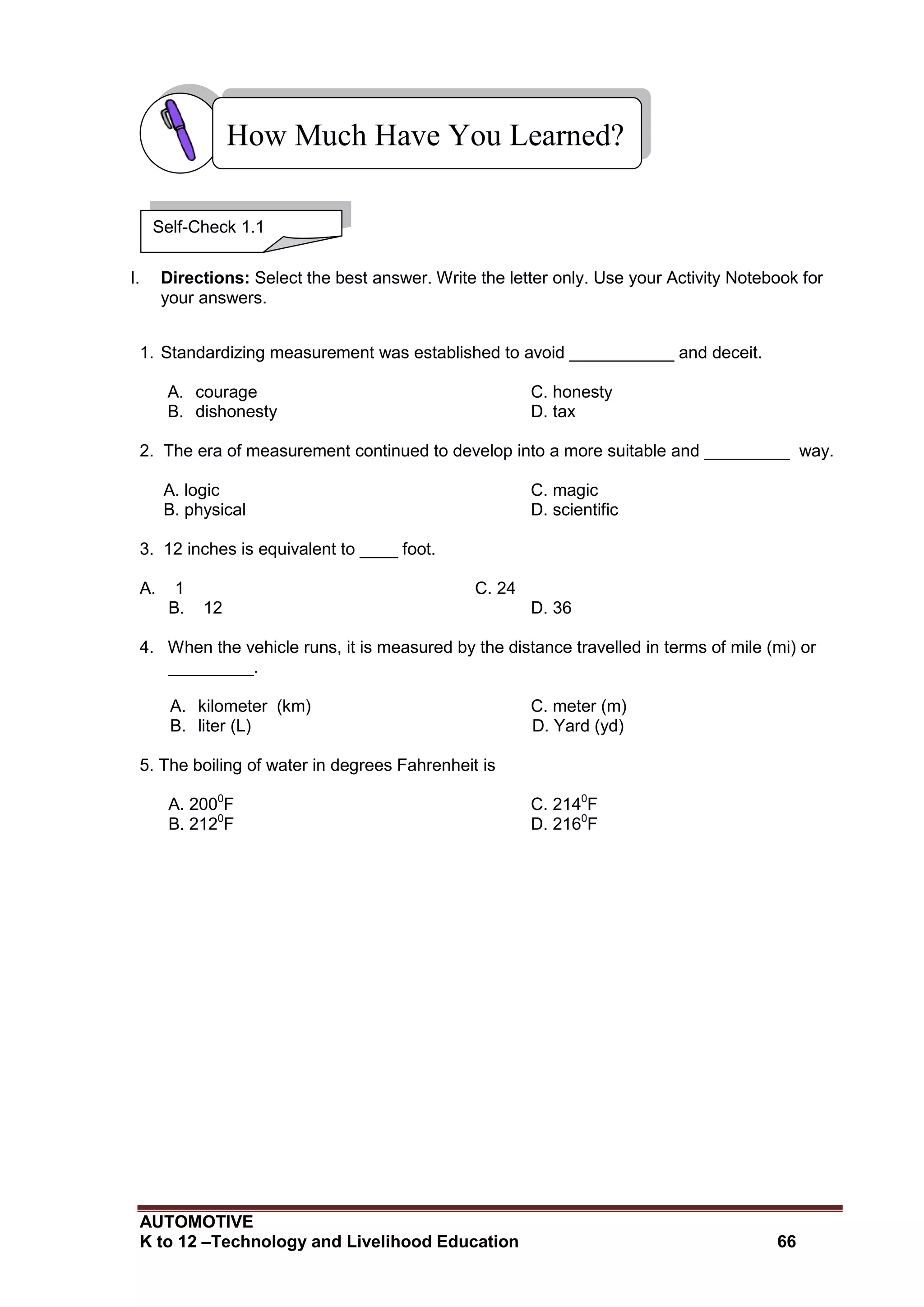 AUTOMOTIVE
K to 12 –Technology and Livelihood Education 66
I. Directions: Select the best answer. Write the letter only. Use your Activity Notebook for
your answers.
1. Standardizing measurement was established to avoid ___________ and deceit.
A. courage C. honesty
B. dishonesty D. tax
2. The era of measurement continued to develop into a more suitable and _________ way.
A. logic C. magic
B. physical D. scientific
3. 12 inches is equivalent to ____ foot.
A. 1 C. 24
B. 12 D. 36
4. When the vehicle runs, it is measured by the distance travelled in terms of mile (mi) or
_________.
A. kilometer (km) C. meter (m)
B. liter (L) D. Yard (yd)
5. The boiling of water in degrees Fahrenheit is
A. 2000
F C. 2140
F
B. 2120
F D. 2160
F
How Much Have You Learned?
Self-Check 1.1
 