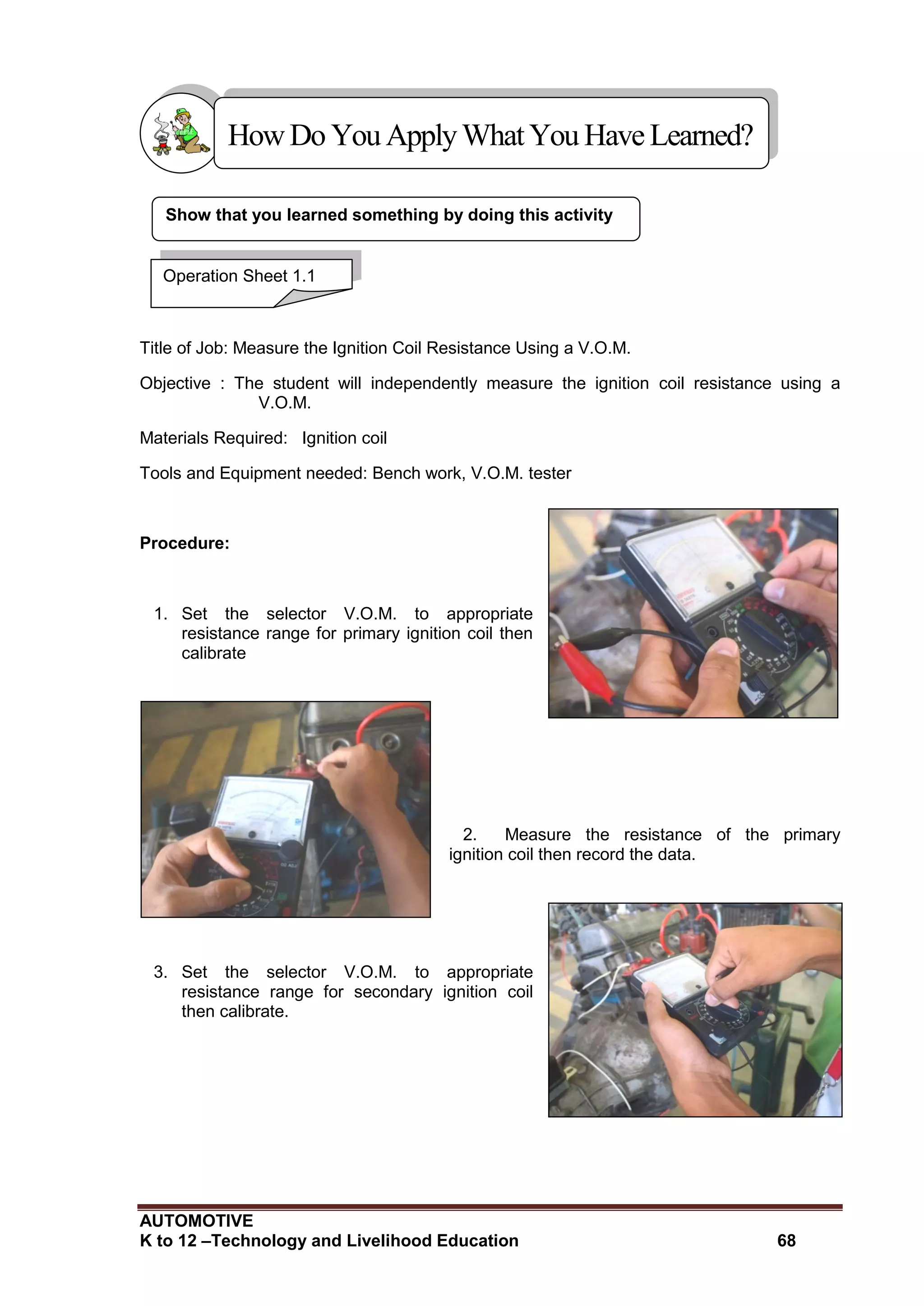 AUTOMOTIVE
K to 12 –Technology and Livelihood Education 68
Show that you learned something by doing this activity
Title of Job: Measure the Ignition Coil Resistance Using a V.O.M.
Objective : The student will independently measure the ignition coil resistance using a
V.O.M.
Materials Required: Ignition coil
Tools and Equipment needed: Bench work, V.O.M. tester
Procedure:
1. Set the selector V.O.M. to appropriate
resistance range for primary ignition coil then
calibrate
2. Measure the resistance of the primary
ignition coil then record the data.
3. Set the selector V.O.M. to appropriate
resistance range for secondary ignition coil
then calibrate.
HowDo YouApplyWhatYou HaveLearned?
Operation Sheet 1.1
 