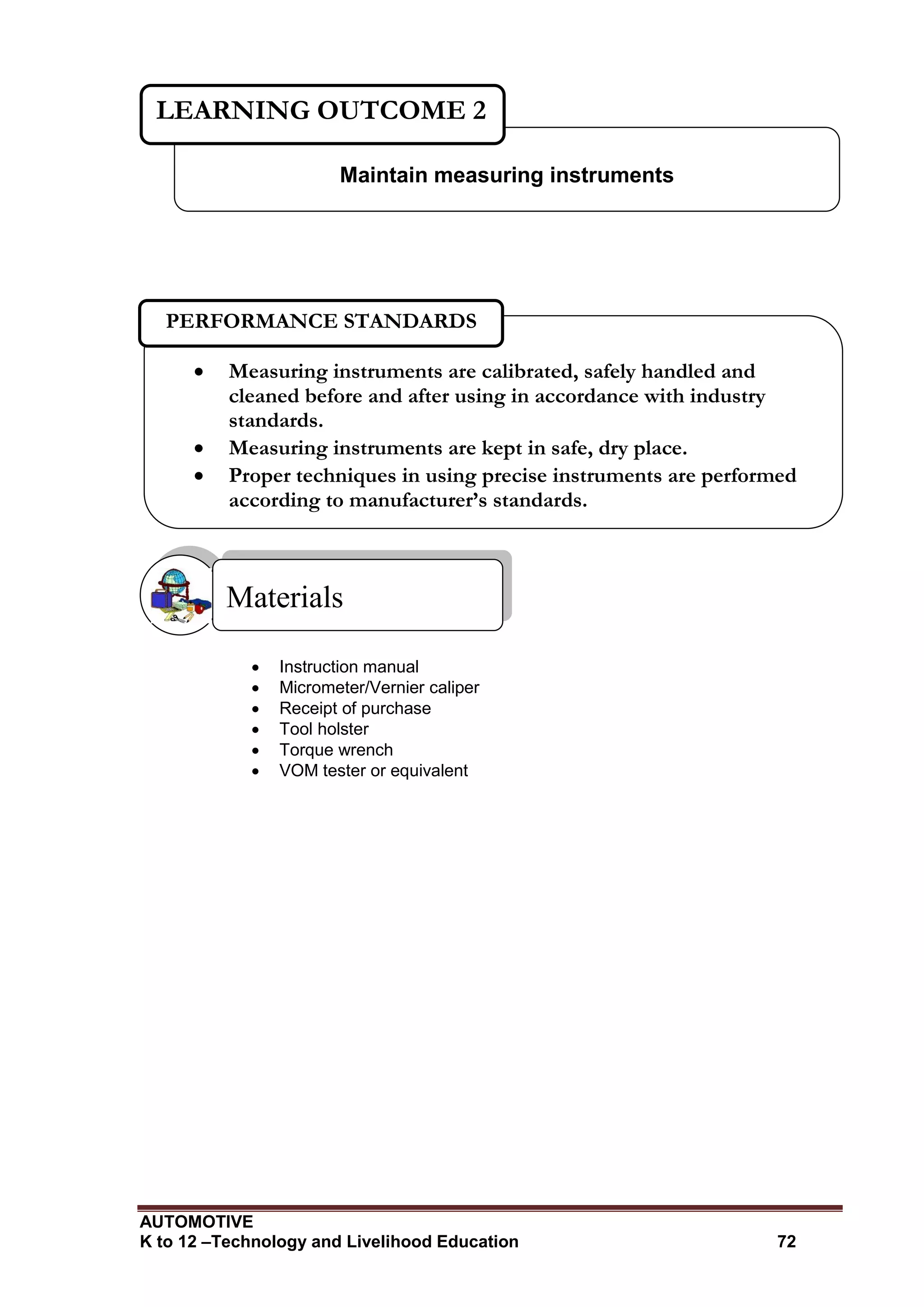 AUTOMOTIVE
K to 12 –Technology and Livelihood Education 72
 Instruction manual
 Micrometer/Vernier caliper
 Receipt of purchase
 Tool holster
 Torque wrench
 VOM tester or equivalent
Materials
Maintain measuring instruments
LEARNING OUTCOME 2
 Measuring instruments are calibrated, safely handled and
cleaned before and after using in accordance with industry
standards.
 Measuring instruments are kept in safe, dry place.
 Proper techniques in using precise instruments are performed
according to manufacturer’s standards.
PERFORMANCE STANDARDS
 