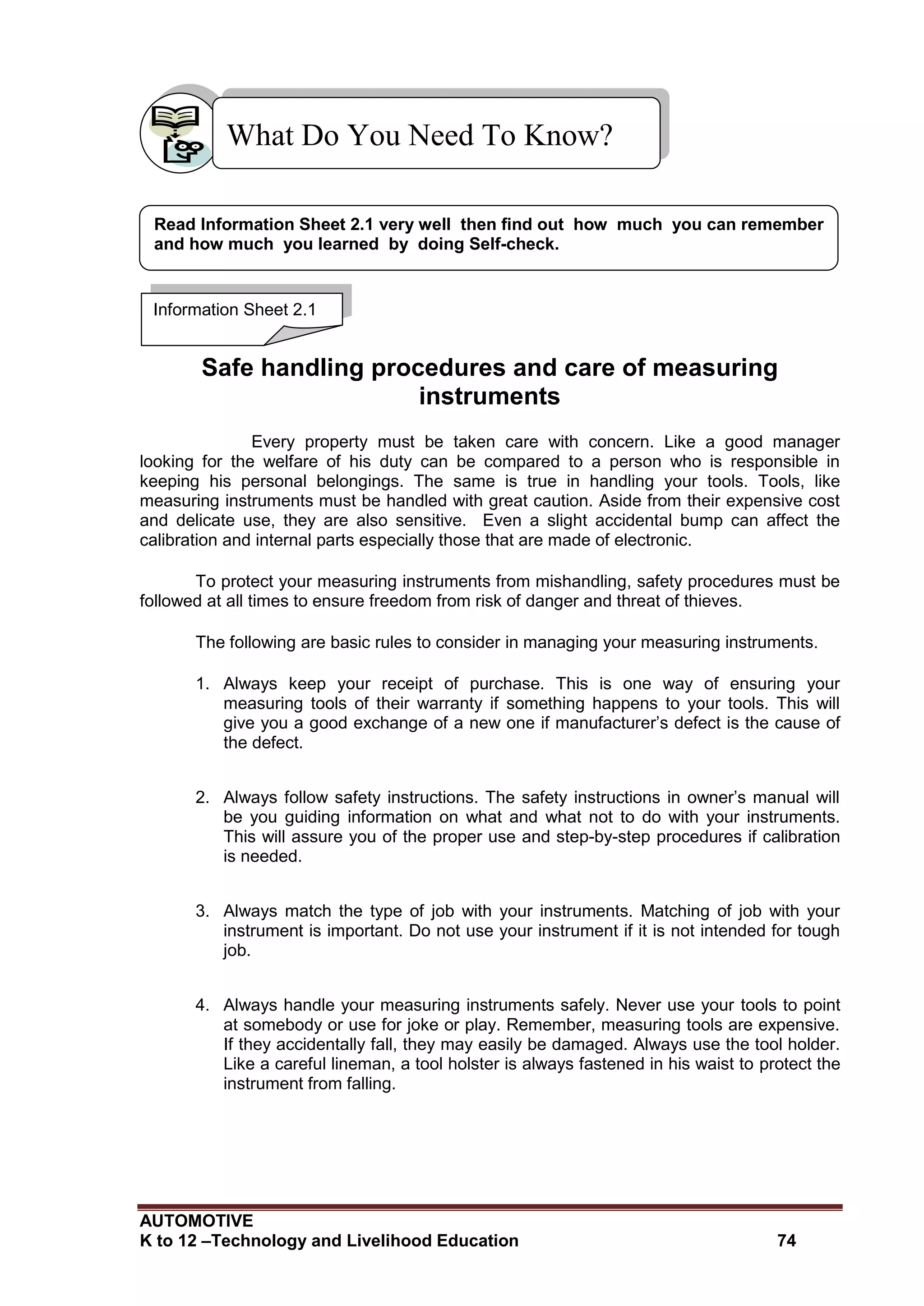 AUTOMOTIVE
K to 12 –Technology and Livelihood Education 74
Safe handling procedures and care of measuring
instruments
Every property must be taken care with concern. Like a good manager
looking for the welfare of his duty can be compared to a person who is responsible in
keeping his personal belongings. The same is true in handling your tools. Tools, like
measuring instruments must be handled with great caution. Aside from their expensive cost
and delicate use, they are also sensitive. Even a slight accidental bump can affect the
calibration and internal parts especially those that are made of electronic.
To protect your measuring instruments from mishandling, safety procedures must be
followed at all times to ensure freedom from risk of danger and threat of thieves.
The following are basic rules to consider in managing your measuring instruments.
1. Always keep your receipt of purchase. This is one way of ensuring your
measuring tools of their warranty if something happens to your tools. This will
give you a good exchange of a new one if manufacturer’s defect is the cause of
the defect.
2. Always follow safety instructions. The safety instructions in owner’s manual will
be you guiding information on what and what not to do with your instruments.
This will assure you of the proper use and step-by-step procedures if calibration
is needed.
3. Always match the type of job with your instruments. Matching of job with your
instrument is important. Do not use your instrument if it is not intended for tough
job.
4. Always handle your measuring instruments safely. Never use your tools to point
at somebody or use for joke or play. Remember, measuring tools are expensive.
If they accidentally fall, they may easily be damaged. Always use the tool holder.
Like a careful lineman, a tool holster is always fastened in his waist to protect the
instrument from falling.
What Do You Need To Know?
Information Sheet 2.1
Read Information Sheet 2.1 very well then find out how much you can remember
and how much you learned by doing Self-check.
 