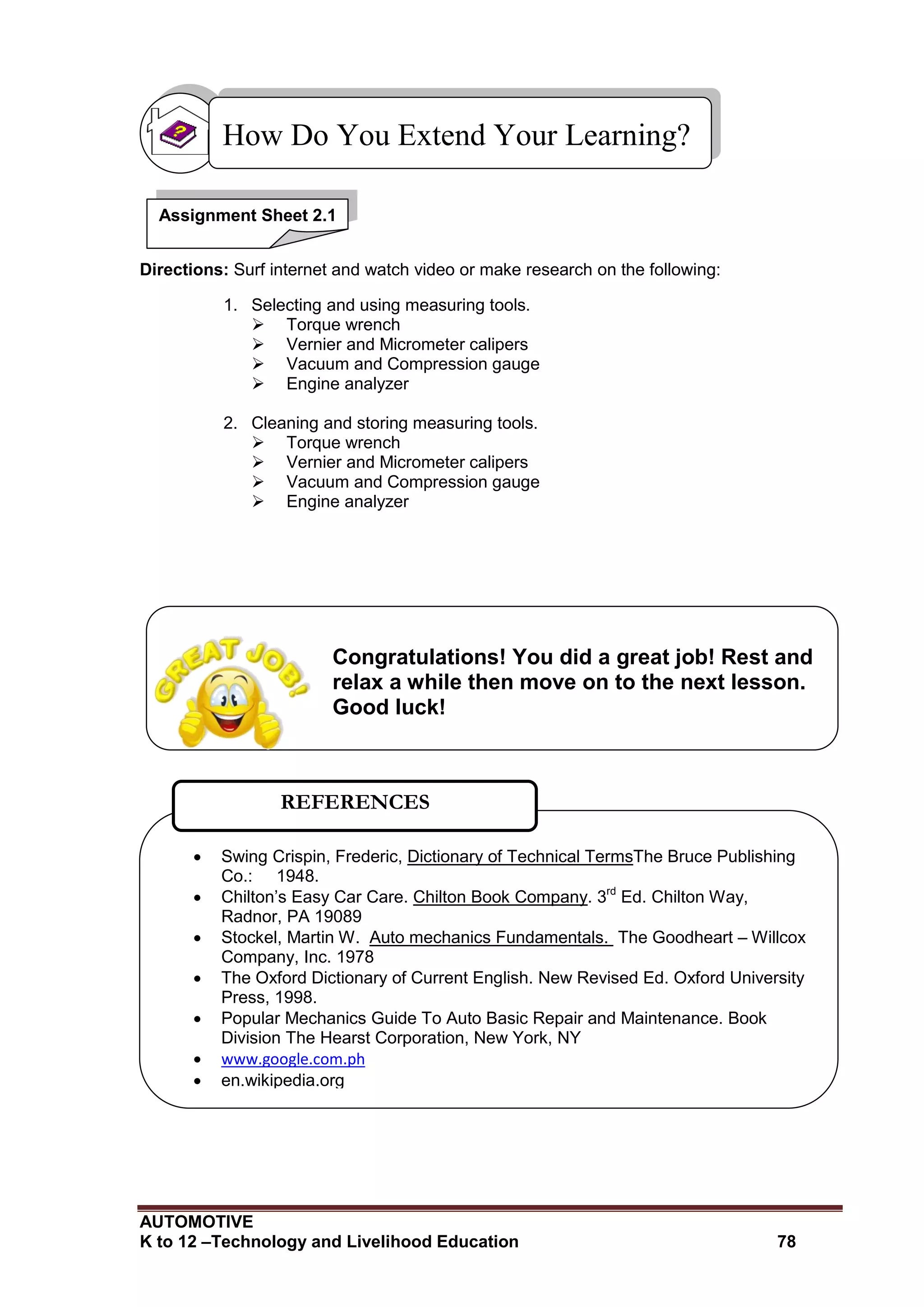 AUTOMOTIVE
K to 12 –Technology and Livelihood Education 78
Directions: Surf internet and watch video or make research on the following:
1. Selecting and using measuring tools.
 Torque wrench
 Vernier and Micrometer calipers
 Vacuum and Compression gauge
 Engine analyzer
2. Cleaning and storing measuring tools.
 Torque wrench
 Vernier and Micrometer calipers
 Vacuum and Compression gauge
 Engine analyzer
How Do You Extend Your Learning?
 Swing Crispin, Frederic, Dictionary of Technical TermsThe Bruce Publishing
Co.: 1948.
 Chilton’s Easy Car Care. Chilton Book Company. 3rd
Ed. Chilton Way,
Radnor, PA 19089
 Stockel, Martin W. Auto mechanics Fundamentals. The Goodheart – Willcox
Company, Inc. 1978
 The Oxford Dictionary of Current English. New Revised Ed. Oxford University
Press, 1998.
 Popular Mechanics Guide To Auto Basic Repair and Maintenance. Book
Division The Hearst Corporation, New York, NY
 www.google.com.ph
 en.wikipedia.org
REFERENCES
Congratulations! You did a great job! Rest and
relax a while then move on to the next lesson.
Good luck!
Assignment Sheet 2.1
 