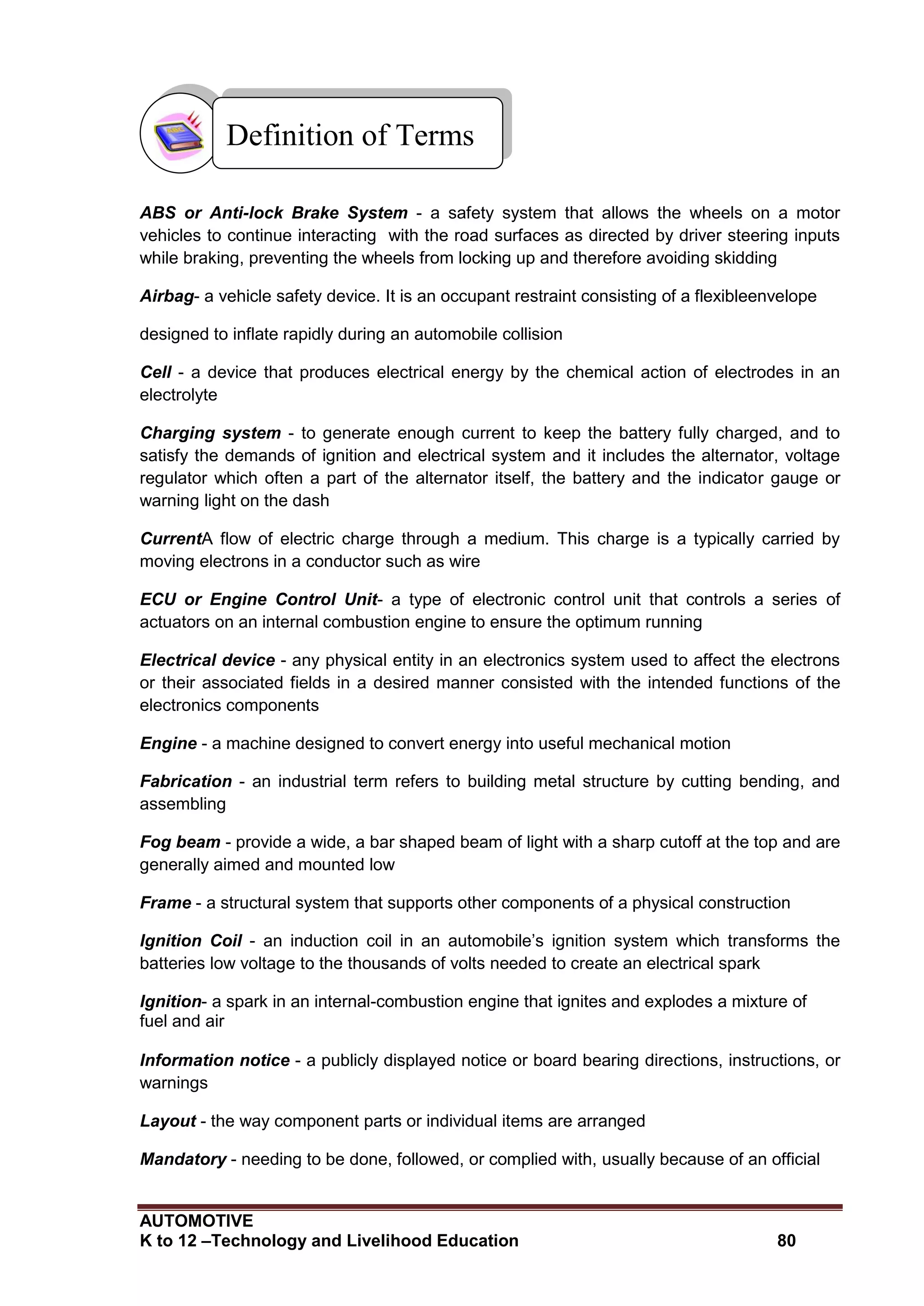 AUTOMOTIVE
K to 12 –Technology and Livelihood Education 80
ABS or Anti-lock Brake System - a safety system that allows the wheels on a motor
vehicles to continue interacting with the road surfaces as directed by driver steering inputs
while braking, preventing the wheels from locking up and therefore avoiding skidding
Airbag- a vehicle safety device. It is an occupant restraint consisting of a flexibleenvelope
designed to inflate rapidly during an automobile collision
Cell - a device that produces electrical energy by the chemical action of electrodes in an
electrolyte
Charging system - to generate enough current to keep the battery fully charged, and to
satisfy the demands of ignition and electrical system and it includes the alternator, voltage
regulator which often a part of the alternator itself, the battery and the indicator gauge or
warning light on the dash
CurrentA flow of electric charge through a medium. This charge is a typically carried by
moving electrons in a conductor such as wire
ECU or Engine Control Unit- a type of electronic control unit that controls a series of
actuators on an internal combustion engine to ensure the optimum running
Electrical device - any physical entity in an electronics system used to affect the electrons
or their associated fields in a desired manner consisted with the intended functions of the
electronics components
Engine - a machine designed to convert energy into useful mechanical motion
Fabrication - an industrial term refers to building metal structure by cutting bending, and
assembling
Fog beam - provide a wide, a bar shaped beam of light with a sharp cutoff at the top and are
generally aimed and mounted low
Frame - a structural system that supports other components of a physical construction
Ignition Coil - an induction coil in an automobile’s ignition system which transforms the
batteries low voltage to the thousands of volts needed to create an electrical spark
Ignition- a spark in an internal-combustion engine that ignites and explodes a mixture of
fuel and air
Information notice - a publicly displayed notice or board bearing directions, instructions, or
warnings
Layout - the way component parts or individual items are arranged
Mandatory - needing to be done, followed, or complied with, usually because of an official
Definition of Terms
 