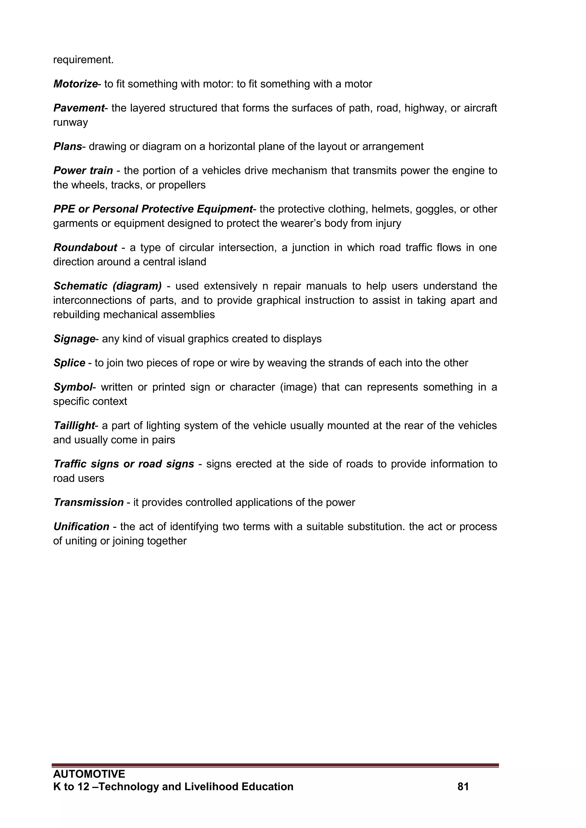 AUTOMOTIVE
K to 12 –Technology and Livelihood Education 81
requirement.
Motorize- to fit something with motor: to fit something with a motor
Pavement- the layered structured that forms the surfaces of path, road, highway, or aircraft
runway
Plans- drawing or diagram on a horizontal plane of the layout or arrangement
Power train - the portion of a vehicles drive mechanism that transmits power the engine to
the wheels, tracks, or propellers
PPE or Personal Protective Equipment- the protective clothing, helmets, goggles, or other
garments or equipment designed to protect the wearer’s body from injury
Roundabout - a type of circular intersection, a junction in which road traffic flows in one
direction around a central island
Schematic (diagram) - used extensively n repair manuals to help users understand the
interconnections of parts, and to provide graphical instruction to assist in taking apart and
rebuilding mechanical assemblies
Signage- any kind of visual graphics created to displays
Splice - to join two pieces of rope or wire by weaving the strands of each into the other
Symbol- written or printed sign or character (image) that can represents something in a
specific context
Taillight- a part of lighting system of the vehicle usually mounted at the rear of the vehicles
and usually come in pairs
Traffic signs or road signs - signs erected at the side of roads to provide information to
road users
Transmission - it provides controlled applications of the power
Unification - the act of identifying two terms with a suitable substitution. the act or process
of uniting or joining together
 