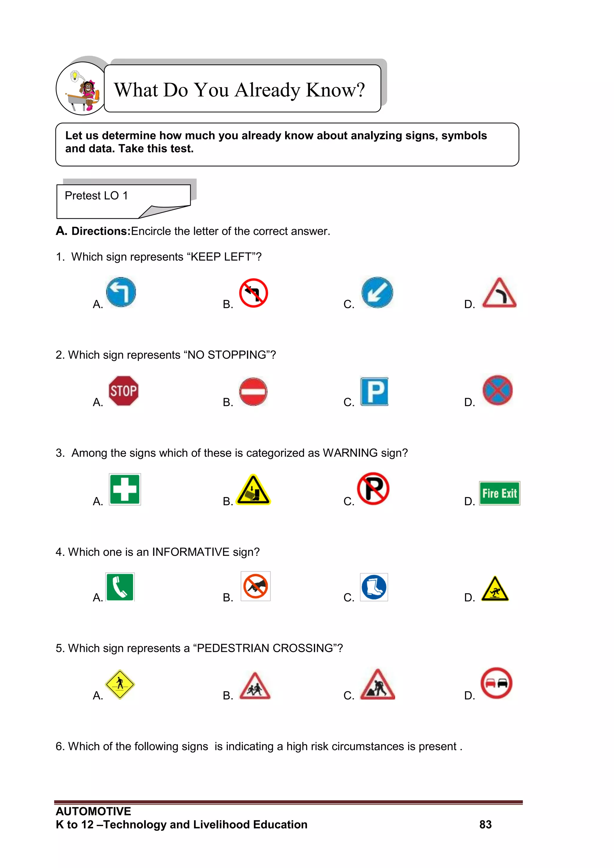 AUTOMOTIVE
K to 12 –Technology and Livelihood Education 83
A. Directions:Encircle the letter of the correct answer.
1. Which sign represents “KEEP LEFT”?
A. B. C. D.
2. Which sign represents “NO STOPPING”?
A. B. C. D.
3. Among the signs which of these is categorized as WARNING sign?
A. B. C. D.
4. Which one is an INFORMATIVE sign?
A. B. C. D.
5. Which sign represents a “PEDESTRIAN CROSSING”?
A. B. C. D.
6. Which of the following signs is indicating a high risk circumstances is present .
What Do You Already Know?
Pretest LO 1
Let us determine how much you already know about analyzing signs, symbols
and data. Take this test.
 