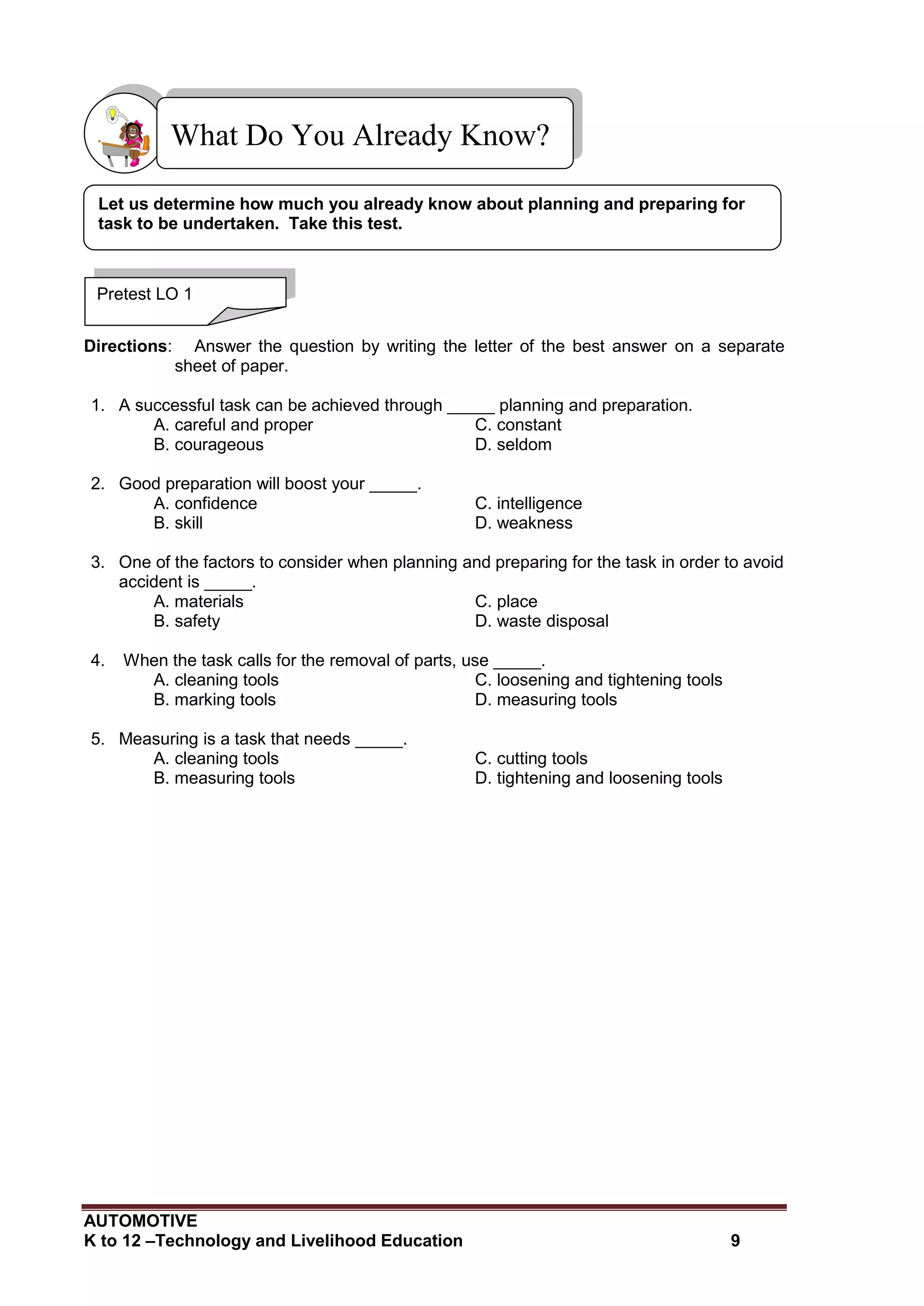 AUTOMOTIVE
K to 12 –Technology and Livelihood Education 9
Directions: Answer the question by writing the letter of the best answer on a separate
sheet of paper.
1. A successful task can be achieved through _____ planning and preparation.
A. careful and proper C. constant
B. courageous D. seldom
2. Good preparation will boost your _____.
A. confidence C. intelligence
B. skill D. weakness
3. One of the factors to consider when planning and preparing for the task in order to avoid
accident is _____.
A. materials C. place
B. safety D. waste disposal
4. When the task calls for the removal of parts, use _____.
A. cleaning tools C. loosening and tightening tools
B. marking tools D. measuring tools
5. Measuring is a task that needs _____.
A. cleaning tools C. cutting tools
B. measuring tools D. tightening and loosening tools
What Do You Already Know?
Pretest LO 1
Let us determine how much you already know about planning and preparing for
task to be undertaken. Take this test.
 