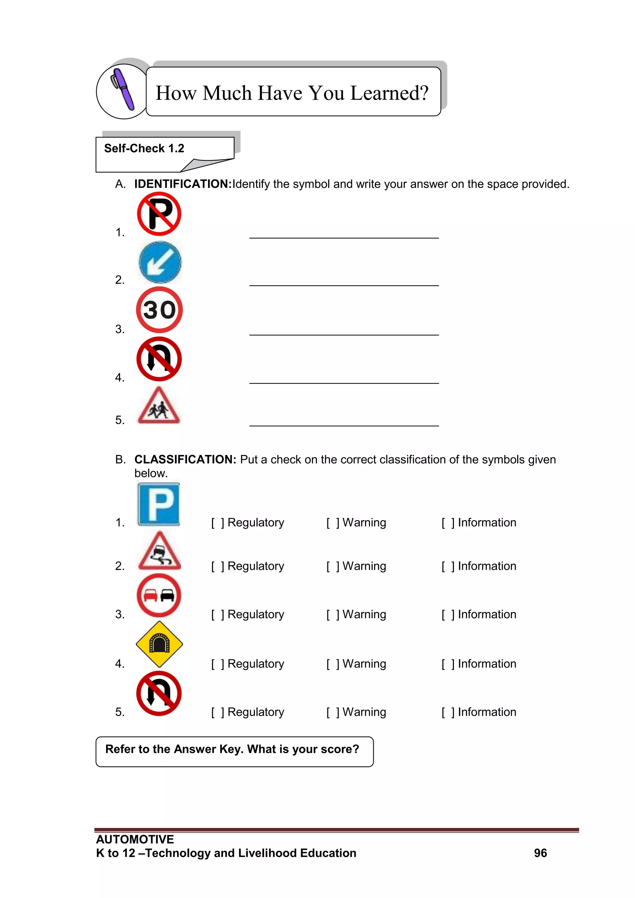 AUTOMOTIVE
K to 12 –Technology and Livelihood Education 96
Refer to the Answer Key. What is your score?
A. IDENTIFICATION:Identify the symbol and write your answer on the space provided.
1. _____________________________
2. _____________________________
3. _____________________________
4. _____________________________
5. _____________________________
B. CLASSIFICATION: Put a check on the correct classification of the symbols given
below.
1. [ ] Regulatory [ ] Warning [ ] Information
2. [ ] Regulatory [ ] Warning [ ] Information
3. [ ] Regulatory [ ] Warning [ ] Information
4. [ ] Regulatory [ ] Warning [ ] Information
5. [ ] Regulatory [ ] Warning [ ] Information
How Much Have You Learned?
Self-Check 1.2
 