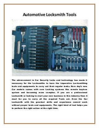 Automotive Locksmith Tools
The advancement in Car Security locks and technology has made it
necessary for the Locksmiths to have the imperative Locksmithing
tools and equipments to carry out their regular tasks. Now day’s new
Car models comes with new Locking systems like remote keyless
system and becoming more complex. If you are a professional
Locksmith or looking to start your own business in this industry then it
must for you to carry all the required Tools set. Even the Car
Locksmith with the greatest skills and experience cannot work
without proper tools and equipments. The right kind of tool helps you
to perform the right action at the right time.
 