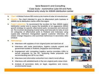 Spire Research and Consulting
                      Case study – Automotive Lube Oil and Parts
                     Market entry study for ASEAN distribution center

Client: A Global Fortune 500 motorcycle/marine & lube oil manufacturer
Situation: The client intended to grow its aftermarket parts business in
ASEAN via its distribution centre within the region
Project objectives: To recommend the location for their ASEAN region
distribution center and to assess the feasibility of an aggressive ASEAN
growth strategy for specific aftermarket parts, accessories and lubricant
oil. This involved developing market sizing and forecasts for lube oil and
34 categories of aftermarket parts in Thailand and Indonesia using
supply-side interviews triangulated against customer interviews (to
assess change frequency and purchase behaviour) & secondary data
analysis
Methodology:
     Interviews with suppliers of non-original parts and lubricant oil
     Interviews with trade associations, logistics industry experts and
     government bodies in Thailand, Singapore and Indonesia
     Engagement with competing Logistics service providers (LSPs) to
     secure proposals for the DC, analyzing these proposals and
     recommending one LSP to our client
     Interviews and information extraction from client’s local offices
     Interviews with establishments in the non-original parts value chain
     Analysis of secondary data on legal, regulatory and macro-
     environmental issues
 