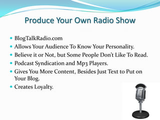 Produce Your Own Radio ShowBlogTalkRadio.comAllows Your Audience To Know Your Personality.Believe it or Not, but Some People Don’t Like To Read.Podcast Syndication and Mp3 Players.Gives You More Content, Besides Just Text to Put on Your Blog. Creates Loyalty.