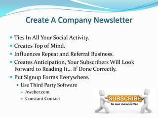Create A Company NewsletterTies In All Your Social Activity.Creates Top of Mind.Influences Repeat and Referral Business.Creates Anticipation, Your Subscribers Will Look Forward to Reading It… If Done Correctly. Put Signup Forms Everywhere.Use Third Party SoftwareAweber.comConstant Contact