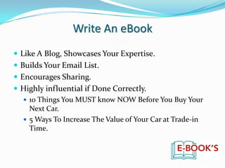 Write An eBookLike A Blog, Showcases Your Expertise.Builds Your Email List.Encourages Sharing.Highly influential if Done Correctly.10 Things You MUST know NOW Before You Buy Your Next Car.5 Ways To Increase The Value of Your Car at Trade-in Time. 