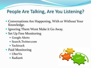 People Are Talking, Are You Listening?Conversations Are Happening, With or Without Your Knowledge.Ignoring Them Wont Make it Go Away.Set Up Free MonitoringGoogle AlertsSearch.Twitter.comYacktrackPaid MonitoringUberVuRadian6