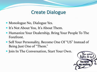 Create DialogueMonologue No, Dialogue Yes.It’s Not About You, It’s About Them.Humanize Your Dealership, Bring Your People To The Forefront.Sell Your Personality, Become One Of “US” Instead of Being Just One of “Them.”Join In The Conversation, Start Your Own.
