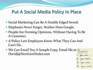Put A Social Media Policy In PlaceSocial Marketing Can Be A Double Edged Sword.Elephants Never Forget, Neither Does Google.People Are Forming Opinions, Without Having To Be A Customer.A Policy Lets Employees Know What They Can And Can’t Do.We Can Email You A Sample Copy, Email Me at DavidJ@NextGenDealer.com
