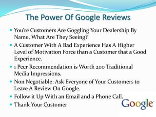 The Power Of Google ReviewsYou’re Customers Are Goggling Your Dealership By Name, What Are They Seeing?A Customer With A Bad Experience Has A Higher Level of Motivation Force than a Customer that a Good Experience.1 Peer Recommendation is Worth 200 Traditional Media Impressions.Non Negotiable: Ask Everyone of Your Customers to Leave A Review On Google.Follow it Up With an Email and a Phone Call.Thank Your Customer