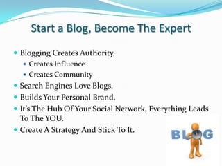 Start a Blog, Become The ExpertBlogging Creates Authority.Creates InfluenceCreates CommunitySearch Engines Love Blogs.Builds Your Personal Brand.It’s The Hub Of Your Social Network, Everything Leads To The YOU.Create A Strategy And Stick To It. 