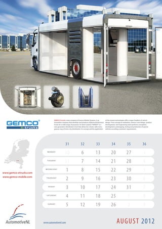 GEMCO E-trucks, sister company of Gemco Mobile Systems, is an             of the newest technologies offer a major freedom of vehicle
                                      innovation company that develops and produces Hybrid and Electrical       design. From concept to realization, Gemco’s own design- product
                                      trucks for a wide range of purposes. Its latest creation “BANDIT” is a    development- and engineering team performs conception,
                                      new generation distribution truck that allows for a faster, safer and a   development, prototyping, testing and production of special
                                      greener way of inner-city distribution. Its concept and the application   vehicles according customers’ requirements.




                                                      31                    32                    33                    34                   35                    36
                            M O N D AY
                                                     30                      6                   13                    20                    27                     3
         Son !              T U E S D AY
                                                     31                      7                   14                    21                    28                     4
www.gemco-etrucks.com
                          W E D N E S D AY
                                                       1                     8                   15                    22                    29                     5
www.gemco-mobile.com       T H U R S D AY
                                                       2                     9                   16                    23                    30                     6
                             F R I D AY
                                                       3                   10                    17                    24                    31                     7
                           S AT U R D AY
                                                       4                   11                    18                    25                     1                     8
                            S U N D AY
                                                       5                   12                    19                    26                     2                     9


                        www.automotivenl.com                                                                                   AUGUST 2012
 