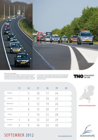 © photo: DafTrucksN.V.
  TNO Transport and Mobility
  We connect people and knowledge to accelarate innovation in Transport        active and passive safety, mobility and cooperative driving. Together with
  and Mobility. TNO works with industry, government and knowledge              our state-of-the-art testing facilities, highly qualified and knowledgeable
  institutions on innovative solutions to organize mobility in a smarter way   experts TNO is the perfect partner for research and development for the
  and to make it clean, quit and safe. We focus on CO2 emission reduction,     automotive industry.




                                   35                    36                    37                    38                    39                     40
           M O N D AY
                                  27                      3                    10                   17                    24                       1
          T U E S D AY
                                  28                      4                    11                   18                    25                       2                 Helmond !




        W E D N E S D AY
                                  29                      5                    12                   19                    26                       3         www.tno.nl/automotive
         T H U R S D AY
                                  30                      6                    13                   20                    27                       4
            F R I D AY
                                  31                      7                    14                   21                    28                       5
         S AT U R D AY
                                    1                     8                    15                   22                    29                       6
           S U N D AY
                                    2                     9                    16                   23                    30                       7


  SEPTEMBER 2012                                                                                                                 www.automotivenl.com
 