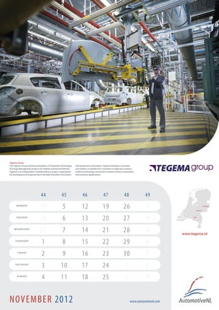 Tegema Group
The Tegema Group actively participates in Propulsion Technology    and production automation. Tegema develops, innovates
& Energy Management projects for Hybrid Commercial Vehicles.       and realizes on behalf of its customers in high tech systems,
Tegema is an independent multidisciplinary project organization    medical technology, automotive systems, factory automation
for development & engineering in the field of product innovation   and maritime applications.




                                44                   45                   46                    47                    48             49
       M O N D AY
                               29                     5                  12                    19                    26              3                     Arnhem !
                                                                                                                                                                      Enschede !




       T U E S D AY
                               30                     6                  13                    20                    27              4                 Son !




    W E D N E S D AY
                               31                     7                  14                    21                    28              5            www.tegema.nl
      T H U R S D AY
                                 1                    8                  15                    22                    29              6
        F R I D AY
                                 2                    9                  16                    23                    30              7
      S AT U R D AY
                                 3                  10                   17                    24                      1             8
       S U N D AY
                                 4                  11                   18                    25                      2             9


NOVEMBER 2012                                                                                                              www.automotivenl.com
 