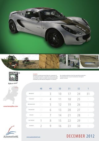 HempFlax
                                          HempFlax is producing natural fibers for composites for        the complete production chain from agriculture production
                                          the automotive industry. Composites reinforcement with         till end products for car part manufactures, the highest
                                          natural fibers makes a car lighter, environmental friendly,    quality is assured.
                                          renewable and safe. Because HempFlax is in control of




            Oude Pekela !
                                                          48                     49                     50                 51                   52                   1
                                M O N D AY
                                                         27                       3                     10                17                   24                    31
                                T U E S D AY
                                                         28                       4                     11                18                   25                    1
www.hempflax.com
                              W E D N E S D AY
                                                         29                       5                     12                19                   26                    2
                               T H U R S D AY
                                                         30                       6                     13                20                   27                    3
                                 F R I D AY
                                                         31                       7                     14                21                   28                    4
                               S AT U R D AY
                                                           1                      8                     15                22                   29                    5
                                S U N D AY
                                                           2                      9                     16                23                   30                    6


                            www.automotivenl.com                                                                       DECEMBER 2012
 