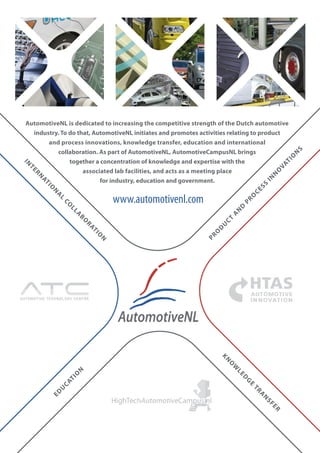 AutomotiveNL is dedicated to increasing the competitive strength of the Dutch automotive
    industry. To do that, AutomotiveNL initiates and promotes activities relating to product
         and process innovations, knowledge transfer, education and international




                                                                                                           S
            collaboration. As part of AutomotiveNL, AutomotiveCampusNL brings




                                                                                                       N
                                                                                                       O
                                                                                                      TI
                 together a concentration of knowledge and expertise with the
 IN




                                                                                                    VA
   TE




                      associated lab facilities, and acts as a meeting place




                                                                                                   O
      RN




                                                                                                N
                                                                                              IN
                            for industry, education and government.
        AT




                                                                                          SS
           I
           O




                                                                                       CE
             N
               A




                                    www.automotivenl.com



                                                                                      O
                 L




                                                                                  PR
                   CO




                                                                               D
                     LL




                                                                              N
                                                                           A
                        A
                          BO




                                                                         CT
                            RA




                                                                      U
                                                                     D
                              TI




                                                                  O
                                O




                                                                PR
                                N




AUTOMOTIVE TECHNOLO GY CENTRE
                                                                      KN
                                                                          O
                                                                           W
                        N




                                                                              LE
                        O




                                                                                  D
                     TI




                                                                                   G
                   CA




                                                                                      E
                 U




                                                                                       TR
             ED




                                                                                          A
                                                                                            N
                                                                                              SF
                                                                                                ER
 