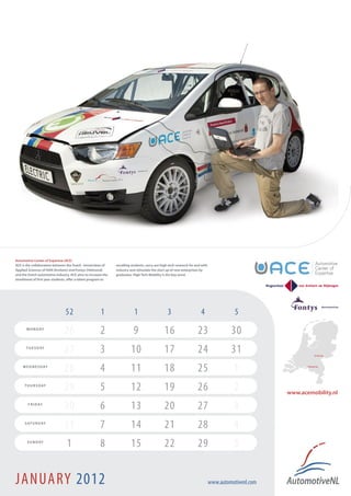 Automotive Center of Expertise (ACE)
ACE is the collaboration between the Dutch Universities of     excelling students, carry out high-tech research for and with
Applied Sciences of HAN (Arnhem) and Fontys (Helmond)          industry and stimulate the start up of new enterprises by
and the Dutch automotive industry. ACE aims to increase the    graduates. High Tech Mobility is the key word.
enrollment of first year students, offer a talent program to




                                52                     1                   1                     3                     4                  5
       M O N D AY
                               26                      2                  9                    16                    23                 30
       T U E S D AY
                               27                      3                 10                    17                    24                 31                         Arnhem !



    W E D N E S D AY
                               28                      4                 11                    18                    25                  1                   Helmond !




      T H U R S D AY
                               29                      5                 12                    19                    26                  2            www.acemobility.nl
        F R I D AY
                               30                      6                 13                    20                    27                  3
      S AT U R D AY
                               31                      7                 14                    21                    28                  4
       S U N D AY
                                 1                     8                 15                    22                    29                  5


JANUARY 2012                                                                                                                   www.automotivenl.com
 