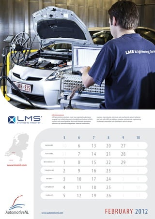LMS International
                                LMS automotive solutions cover key engineering domains,            engines, transmission, electrical and mechanical system behavior
                                ranging from vehicle dynamics, durability and safety to NVH,       and fuel cells, LMS can address complex mechatronic engineering
                                comfort and sound quality. With multi-domain simulation            challenges associated with intelligent vehicle design.
                                solutions for thermal management, internal combustion




                                                 5                    6                        7                   8                    9                   10
                      M O N D AY
                                              30                      6                   13                    20                    27                     5
                                              31                      7                   14                    21                    28                     6
       Breda !
                      T U E S D AY


 Leuven !



www.lmsintl.com
                    W E D N E S D AY
                                                1                     8                   15                    22                    29                     7
                     T H U R S D AY
                                                2                     9                   16                    23                      1                    8
                       F R I D AY
                                                3                   10                    17                    24                      2                    9
                     S AT U R D AY
                                                4                   11                    18                    25                      3                  10
                      S U N D AY
                                                5                   12                    19                    26                      4                  11


                  www.automotivenl.com                                                                         FEBRUARY 2012
 