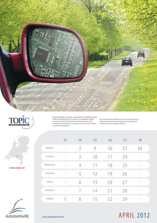 More knowledge, more value, more growth in embedded systems
                             TOPIC Embedded Systems is a high tech (embedded) systems        Our professionally skilled personnel has a wide variety of
                             company based in the Eindhoven area. We specialize in the       automotive experiences, including motor management,
                             development of hardware and software and the services related   infotainment and navigation systems.
                             to systems development.




                                           13                   14                  15                   16                     17                    18
                   M O N D AY
                                           26                    2                   9                  16                     23                    30
     Best !        T U E S D AY
                                           27                    3                 10                   17                     24                         1
www.topic.nl
                 W E D N E S D AY
                                           28                    4                 11                   18                     25                         2
                  T H U R S D AY
                                           29                    5                 12                   19                     26                         3
                    F R I D AY
                                           30                    6                 13                   20                     27                         4
                  S AT U R D AY
                                           31                    7                 14                   21                     28                         5
                   S U N D AY
                                            1                    8                 15                   22                     29                         6


               www.automotivenl.com                                                                                      APRIL 2012
 