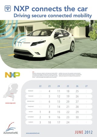 NXP
                                     Whether combustion, hybrid, or full electrical vehicle, NXP’s   mobility. Focus area is the seamless communication
                                     innovative technologies and electronic systems are driving      between internal and external systems, increasing the
                                     up overall vehicle efficiency. At the same time NXP connects    safety and enjoyment of today’s driving experience.
                                     the car – with technologies that enable secure connected




                                                     22                    23                    24                    25                    26              27

          Nijmegen !
                           M O N D AY
                                                    28                      4                    11                    18                   25               2
   Eindhoven !             T U E S D AY
                                                    29                      5                    12                    19                   26               3
www.nxp.com
                         W E D N E S D AY
                                                    30                      6                    13                    20                   27               4
                          T H U R S D AY
                                                    31                      7                    14                    21                   28               5
                            F R I D AY
                                                      1                     8                    15                    22                   29               6
                          S AT U R D AY
                                                      2                     9                    16                    23                   30               7
                           S U N D AY
                                                      3                   10                     17                    24                     1              8


                       www.automotivenl.com                                                                                               JUNE 2012
 