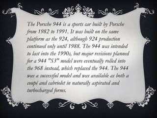 The Porsche 944 is a sports car built by Porsche
from 1982 to 1991. It was built on the same
platform as the 924, although 924 production
continued only until 1988. The 944 was intended
to last into the 1990s, but major revisions planned
for a 944 "S3" model were eventually rolled into
the 968 instead, which replaced the 944. The 944
was a successful model and was available as both a
coupé and cabriolet in naturally aspirated and
turbocharged forms.
 