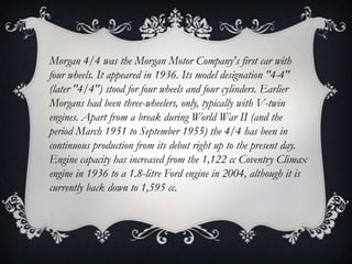 Morgan 4/4 was the Morgan Motor Company's first car with
four wheels. It appeared in 1936. Its model designation "4-4"
(later "4/4") stood for four wheels and four cylinders. Earlier
Morgans had been three-wheelers, only, typically with V-twin
engines. Apart from a break during World War II (and the
period March 1951 to September 1955) the 4/4 has been in
continuous production from its debut right up to the present day.
Engine capacity has increased from the 1,122 cc Coventry Climax
engine in 1936 to a 1.8-litre Ford engine in 2004, although it is
currently back down to 1,595 cc.
 