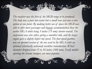 The roadster was the first of the MGB range to be produced.
The body was a pure two-seater but a small rear seat was a rare
option at one point. By making better use of space the MGB was
able to offer more passenger and luggage accommodation than the
earlier MGA while being 3 inches (75 mm) shorter overall. The
suspension was also softer, giving a smoother ride, and the larger
engine gave a slightly higher top speed. The four-speed gearbox
was an uprated version of the one used in the MGA with an
optional (electrically activated) overdrive transmission. Wheel
diameter dropped from 15 to 14 inches (360 mm). Early models
sporting the chrome bumper, are most popular.
 