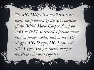 The MG Midget is a small two-seater
sports car produced by the MG division
of the British Motor Corporation from
1961 to 1979. It revived a famous name
used on earlier models such as the MG
M-type, MG D-type, MG J-type and
MG T-type. The pre-rubber bumper
models are the most popular.
 