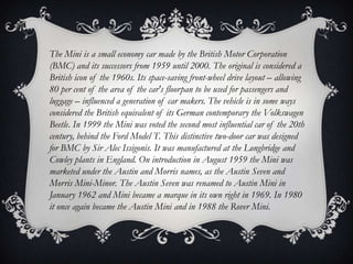 The Mini is a small economy car made by the British Motor Corporation
(BMC) and its successors from 1959 until 2000. The original is considered a
British icon of the 1960s. Its space-saving front-wheel drive layout – allowing
80 per cent of the area of the car's floorpan to be used for passengers and
luggage – influenced a generation of car makers. The vehicle is in some ways
considered the British equivalent of its German contemporary the Volkswagen
Beetle. In 1999 the Mini was voted the second most influential car of the 20th
century, behind the Ford Model T. This distinctive two-door car was designed
for BMC by Sir Alec Issigonis. It was manufactured at the Longbridge and
Cowley plants in England. On introduction in August 1959 the Mini was
marketed under the Austin and Morris names, as the Austin Seven and
Morris Mini-Minor. The Austin Seven was renamed to Austin Mini in
January 1962 and Mini became a marque in its own right in 1969. In 1980
it once again became the Austin Mini and in 1988 the Rover Mini.
 