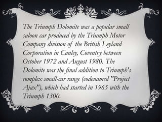 The Triumph Dolomite was a popular small
saloon car produced by the Triumph Motor
Company division of the British Leyland
Corporation in Canley, Coventry between
October 1972 and August 1980. The
Dolomite was the final addition to Triumph's
complex small-car range (codenamed "Project
Ajax"), which had started in 1965 with the
Triumph 1300.
 