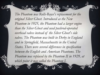 The Phantom was Rolls-Royce's replacement for the
original Silver Ghost. Introduced as the New
Phantom in 1925, the Phantom had a larger engine
than the Silver Ghost and used pushrod-operated
overhead valves instead of the Silver Ghost's side
valves. The Phantom was built in Derby in England
and in Springfield, Massachusetts in the United
States. There were several differences in specification
between the English and American Phantoms. The
Phantom was replaced by the Phantom II in 1929, at
which point it was called the Phantom I.
 