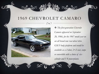 1969 CHEVROLET CAMARO
 The first-generation Chevrolet
Camaro appeared on September
26, 1966, for the 1967 model year on
an all brand new rear-wheel drive
GM F-body platform and would be
available as a 2-door, 2+2 seat, coupe
or convertible with a choice of six-
cylinder and V8 powerplants.
 