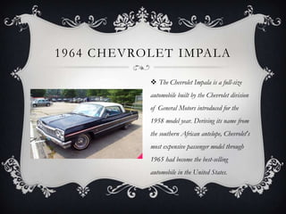 1964 CHEVROLET IMPALA
 The Chevrolet Impala is a full-size
automobile built by the Chevrolet division
of General Motors introduced for the
1958 model year. Deriving its name from
the southern African antelope, Chevrolet's
most expensive passenger model through
1965 had become the best-selling
automobile in the United States.
 