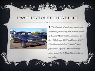 1969 CHEVROLET CHEVELLLE
 The Chevrolet Chevelle was a mid-sized
automobile produced by the Chevrolet division
of General Motors in three generations for
the 1964 through 1977 model years. 1969
Chevelles were billed as "America's most
popular mid-size car." They showed only
minor changes for 1969, led by revised front-
end styling.
 